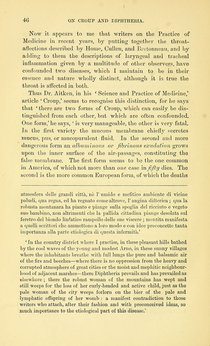 , Now it appears to me that writers on the Practice of Medicine in recent years, by putting together the throat- affections described by Home, CuUen, and Bietonneau, and by adding to them the descriptions of laryngeal and tracheal inflammation given by a multitude of other observers, have confounded two diseases, which I maintain to be in their essence and nature wholly distinct, although it is true the throat is affected in both. Thus Dr. Aitken, in his ' Science and Practice of Medicine,' article ' Croup,' seems to recognise this distinction, for he says that 'there are two forms of Croup, v/hich can easily be dis- tinguished from each other, but which are often confounded. One form,' he says, ' is very manageable, the other is veiy fatal. In the first variety the mucous membrane chiefly s-'ecretes mucus, pus, or mucopurulent fluid. In the second and more dangerous form an cdbuminous or fibrinous exudation grows upon the inner surface of the air-passages, constituting the false membrane. The first form seems to be the one common in America, of which not more than one case in fifty dies. The second is the more common European form, of which the deaths atmosfera tlelle grandi citta, ne 1' umido e mefitico ambiente di vicine paludi, qua regna, ed ha regnato come altrove, 1' angina difterica ; qua la robusta montanara ha pianto e piange sulla spoglia del ricciuto e vegeto suo bambino, non altrimenti die la pallida cittadina piange desolata sul feretro del biondo linfatico rampollo delle sue viscere ; mentita manifesta a quelli scrittori che ammettono a loro modo e con idee preconcette tanta importanza alia parte etiologica di questa infermita.' 'In the country district where I practise, in these pleasant hills bathed by the cool waves of the young and modest Arno, in these sunny villages where the inhabitants breathe with full lungs the pure and balsamic air of the firs and beeches—where there is no oppression from the heavy and corrupted atmosphere of great cities or the moist and mephitic neighbour- hood of adjacent marshes—there Diphtheria prevails and has prevailed as elsewhere ; there the robust woman of the mountains has wept and still weeps for the loss of her curly-headed and active child, just as the pale woman of the city weeps forlorn on the bier of the pale and lymphatic offspring of her womb : a manifest contradiction to those writers who attach, after their fashion and with preconceived ideas, so much importance to the etiological part of this disease.'