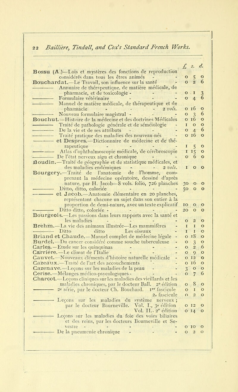 o 2 6 o I 3 o 4 6 o i6 o o 3 6 o i6 o I o o o 4 6 o i6 o I 5 o I IS o o 6 o 2 2 Bailliere, Tindall, and Cox's Standard French Works. Bossu (A.)—Lois et mysteres des fonctions de reproduction Bouchardat.—Le Travail, son influence sur la sante Annuaire de thernpeutique, de matiere medicale, de pharmacie, et de toxicologic - - - Formulaire veterinaire - - ^ Manuel de matiere medicale, de therapeutique et de pharmacie - - - 2 vols. Nouveau formulaire magistral - . • Bouchut.—Histoire de la medecine et des doctrines Medicales Traite de pathologic generale et de semeiologie ■ De la vie et de ses attributs ■ Traite pratique des maladies des nouveau-nes et Despres.—Dictionnaire de medecine et de the- rapeutique .... Atlas d'ophthalmoscopie medicale, de cerebroscopie De I'etat nerveux aigu et chronique Boudin.—Traite de geographic et de statistique medicales, et des maladies endemiques - - 2 vols. I Bourgery.—Traite de I'anatomie de I'homme, com- prenant la medecine operatoire, dessine d'apres nature, par H. Tacob^—8 vols, folio, 726 planches 30 Ditto, ditto, coloriee - - -50 et Jacob.—Anatomic elementaire en 20 planches, representant chacune un sujet dans son entier a la proportion de demi-natm-e, avec un texte explicatif Ditto ditto, coloriee - - - - Bourgeois.—Les passions dans leurs rapports avec la sante et les maladies - - Brehm.—La vie des animaux illustree—Les mammiferes ■ Ditto ditto Les oiseaux Briand et Chaude.—Manuel complet de medecine legale - Burdel.—Du cancer considere comme souche tuberculeuse Garleg.—Etude sur les quinquinas - ... Garriere.—I^e climat de ITtalie Cauvet.—Nouveaux elements d'histoire naturelle medicale - Cazeaux.—Traite de I'art des accouchements Cazenave.—Lecons sur les maladies de la peau Cerise.—Melanges medico-psycologiques - - - Charcot.—Lecons cliniques sur les maladies des vieillards et les maladies chroniques, par le docteur Ball. 2^ edition 2e serie, par le docteur Ch. Bouchard. I fascicule o i 2e fascicule o 2 Lecons sur les maladies du systeme nerveux ; par le docteur Bourneville. Vol. I., 3e edition o 12 Vol. II.. 2*^ edition O 14 Lemons sur les maladies du foie des voies biliaires et des reins, par les docteurs Bourneville et Se- vestre - - - • - o 10 De la pneumonic chronique - - -02 10 0 0 20 0 0 0 2 0 I I 0 I I 0 0 t8 0 0 3 0 0 2 6 0 9 0 0 12 0 0 16 0 ?^ 0 0 0 7 6 0 8 0