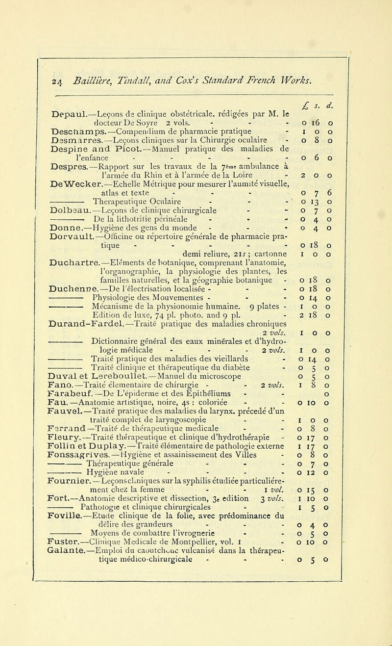 £ s. d. Depaul.—Le(;;ons de clinique obstetricale. redigees par M. le docteur De Soyre 2 vols. - - - O i6 o Desclaamps.—Compendium de pharmacie pratique - i o o Dssmarres.—Le9ons cliniques sur la Chirurgie oculaire - 080 Despine and Picot.—Manuel pratique des maladies de I'enfance - - - - -060 Despres.—Rapport sur les travaux de la 7^™= ambulance a t'armee du Rhin et a I'armee de la Loire - 200 DeWecker.—Echelle Metrique pour mesurer I'aumite visuelle, atlas et texte - - - 076 Therapeutique Oculaire - - - o 13 o Dolbsau.—Lejons de clinique chirurgicale - 070 • De la lithotritie perineale - - -040 Donne.—Hygiene des gens du monde - - -040 Dorvault.—Ofiicine ou repertoire generale de pharmacie pra- tique - - - - -0180 demi reliure, 2ls ; cartonne 100 Duchartre.—Elements dehotanique, comprenant I'anatomie, I'organographie, la physiologie des plantes, les families naturelles, et la geographic botanique - o 18 o Duchenne.—De I'electrisation localisee - - - o 18 o Physiologie des Mouvemenles - - - O 14 o ■ Mecanisme de la physionomie humaine. 9 plates - 100 Edition de luxe, 74 pl- photo, and 9 pi. -2180 Durand-Fardel.—Traite pratique des maladies chroniques 2 vols. 100 Dictionnaire general des eaux mingrales et d'hydro- logie medicale - - - 2 vols. Traite pratique des maladies des vieillards Traite clinique et therapeutique du diabete Duval et Lereboullet. — Manuel du microscope Fano.—Traite elementaire de chirurgie - - 2 vols. Farabeuf. —De L'epiderme et des Epitheliums Fau.—Anatomic artistique, noire, 4s : coloriee Fauvel.—Traite pratique des maladies du larynx, precede d'un traite complet de laryngoscopie F3rrand—Traite de therapeutique medicale Fleury.—Traite therapeutique et clinique d'hydrotherapie Follin et Duplay.—Traite elementaire de pathologic exlerne Fonssagrives.—Hygiene et assainissement des Villes Therapeutique generale ... Hygiene navale - - . . Fournier. — Le9ons cUniques sur la syphilis etudiee particuliere- ment chez la femme - - i vol. Fort.—Anatomic descriptive et dissection, 3e edition 3 vols. Pathologic et clinique chirurgicales Foville.—Etude clinique de la folic, avec predominance du delire des grandeurs ... Moyens de combattre I'ivrognerie Fuster.—Clinique Medicale de Montpellier, vol. i Galante.—Emploi du caoutch^^uc vulcanise dans la therapeu- tique medico-chirurgicale - . , I 0 0 0 14 0 0 5 0 0 ^ 0 I 8 0 0 0 10 0 I 0 0 0 8 0 0 17 0 I 17 0 0 8 0 0 7 0 0 12 0 0 15 0 I 10 0 I 5 0 0 4 0 0 5 0 0 10 0