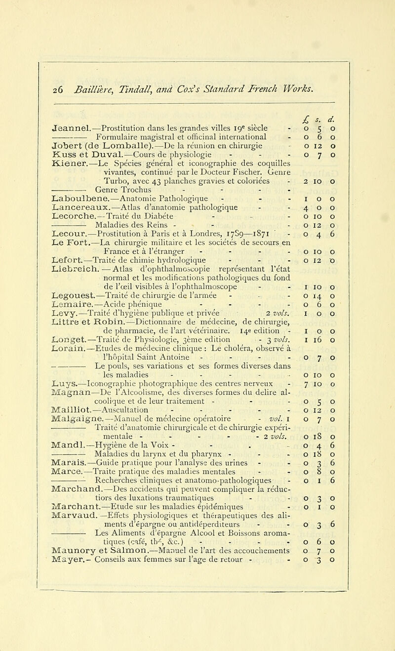 £ s. d. Jeannel.—Prostitution dans les grandes villes 19^ siecle - 050 Formulaire magistral et officinal international - 060 Jobert (de Lomballe).—De la reunion en chirurgie - o 12 o Kuss et Duval.—Cours de physiologic - - -070 K-iener.—Le Species general et iconographie des coquilles vivantes, continue par le Docteur Fischer. Genre Turbo, avec 43 planches gravies et coloriees - 2 10 O Genre Trochus - - - - Laboulbene.—Anatomie Pathologique - - -100 Lancereaux.—Atlas d'anatomie pathologique - -400 Lecorche. — Traite du Diabete - - - o 10 o JNlaladies des Reins - - - o 12 o Lecour.—Prostitution a Paris et a Londres, 1709—1871 - 046 Le Fort.—La chirurgie militaire et les societes de secours en France et a I'etranger - - - -0100 Lefort.—Traite de chimie hydro) ogique - - - o 12 o Liebreich. — Atlas d'ophthalmoicopie representant I'etat normal et les modifications pathologiques du fond de I'ceil visibles a I'ophthalmoscope - - i 10 o Legouest.—Traite de chirurgie de I'armee - - - o 14 o Lemaire.—Acide phenique - - - -060 Levy.—Traite d'hygiene publique et privee 2. vols. 100 Littre et Robin.—Dictionnaire de medecine, de chirurgie, de pharmacie, de I'art veterinaire. 146 edition - 100 Longet.—Traite de Physiologic, 3emc edition - 3 vols. I 16 O Lorain.^Etudes de medecine clinique : Lc cholera, observe a I'hopital Saint Antoine - - - -070 Le pouls, ses variations et ses formes diverscs dans les maladies - - - - ■ o 10 o Luys.—Iconographie photographique des centres nerveux - 7 10 o Magnan—De rAlcoolisme, des diverscs formes du delire al- coolique ct de leur traitement - - -050 Mailliot.—Auscultation - - - - - o 12 o Malgaigne.—Manuel de medecine operatoire - vol. i 070 ■ Traite d'anatomie chirurgicale et de chirurgie experi- mentale - - - - - 2 vols. 018 o Mandl.—Hygiene dc la Voix - - . 046 Maladies du larynx ct du pharynx - - - O 18 o Marais.—Guide pratique pour I'analyse des urines - -036 Marce.—Traite pratique des maladies mentales - -080 '- Rcchcrches cliniques et anatomo-pathologiques - 016 Marchand.—Des accidents qui pcuvent compliquer la reduc- tiors des luxations traumatiques - -030 Marchant.—Etude sur les maladies epidemiques - o I o Marvaud. —Effets physiologiques et theiapeutiques des ali- ments d'epargne ouantidepcrditeurs - -036 Les Aliments d'epargne Alcool et Boissons aroma- tiqucs (cafe, th'^, &c.) - - - -060 Maunory et Salmon.—Manuel de I'art des accouchemcnts 070 Mayer.— Conseils aux femmes sur I'age de retour - -030