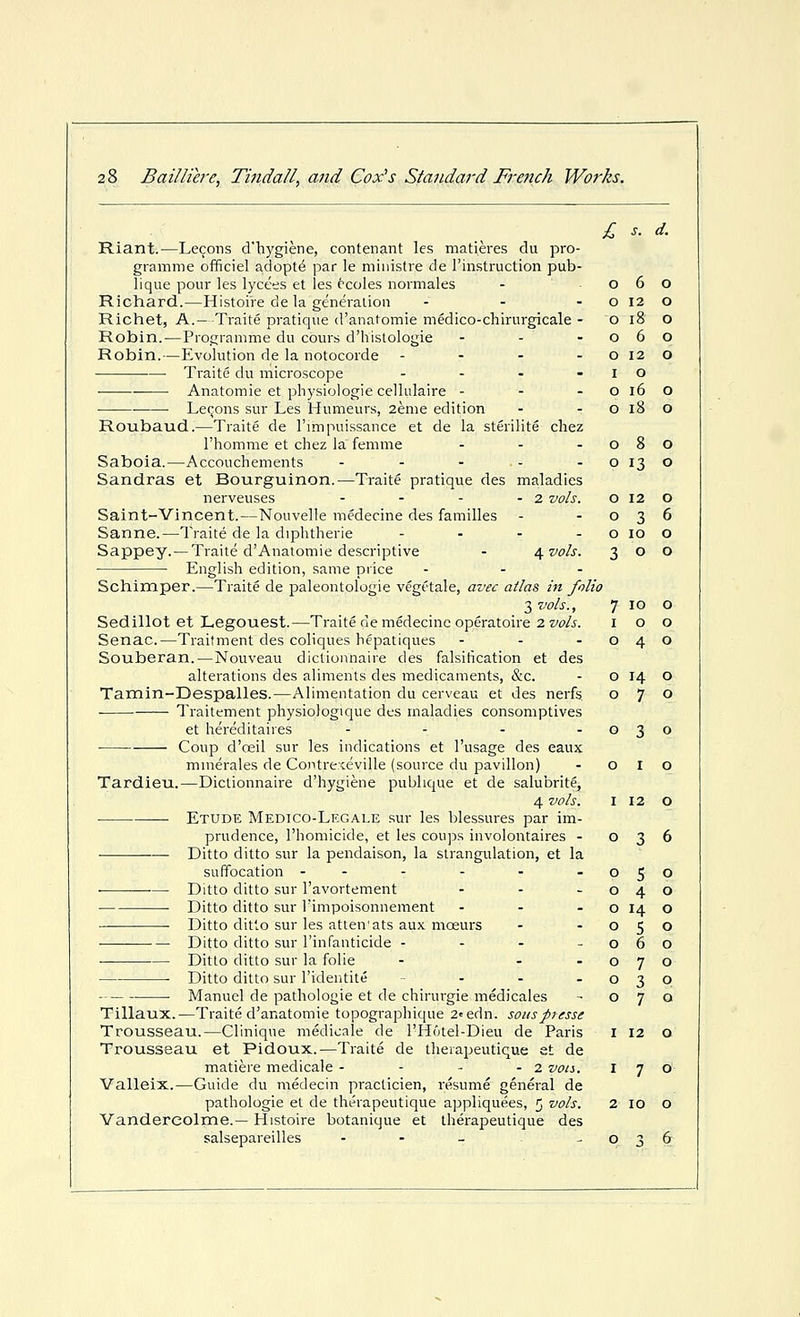 Riant.—Lemons d'bygiene, contenant les matieres du pro- gramme officiel adopts par le miiiistre de Finstruction pub- lique pour les lycees et les ccoles normales Richard.—Histoire de la generalion - - - Richet, A.—-Traite pratique d'anafomie medico-chirurgicale - Robin.—Programme du cours d'histologie - - - Robin.—Evolution de la notocorde - - . - Traite du microscope . . . • ■ Anatomic et physiologie cellulaire - - - Le(-ons sur Les Humeurs, 2eme edition Roubaud.—Traite de I'lmpuissance et de la sterilite chez I'homme et chez la femme ... Saboia.—Accouchements . . - . . Sandras et Bourguinon.—Traite pratique des maladies nerveuses - - - - 2 vols. Saint-Vincent.—Nouvelle medeoine des families Sanne.—Traite de la diphtherie - - - - Sappey.— Traite d'Anatomie descriptive - if vols. ■ ■ English edition, .same piice ... Schimper.—Traite de paleontologie vegt'tale, avec atlas in folio 3 vols., Sedillot et Legouest.—Traite de medecine operatoire 2 vols. Senac.—Traitment des coliques hepatiques ... Souberan. — Nouveau dictionnaire des falsification et des alterations des aliments des medicaments, &c. Tamin-Despalles.—Alimentation du cerveau et des nerfs Traitement physiologique des maladies consomptives et hereditaires - - - -030 Coup d'ceil sur les indications et I'usage des eaux mnierales de Contre.ieville (source du pavilion) - o I o Tardieu.—Dictionnaire d'hygiene publique et de salubrite, 4 vols. I 12 O Etude Medico-Legale sur les blessures par im- prudence, I'homicide, et les coups involontaires - 036 ■— Ditto ditto sur la pendaison, la strangulation, et la suffocation -- - - - -050 Ditto ditto sur I'avortement - - -040 Ditto ditto sur Fimpoisonnement - - - o 14 o ■ Ditto ditto sur les atten'ats aux moeurs - -050 Ditto ditto sur I'infanticide - - - -060 Ditto ditto sur la folic - - -070 • Ditto ditto sur I'ideritite - - - -030 Manuel de pathologie et de chirurgie medicates - 070 Tillaux.—Traite d'anatomie topographique 2«edn. sousptesse Trousseau.—Clinique medicale de i'tlotel-Dieu de Paris i 12 o Trousseau et Pidoux.—Traite de tlierapeutique et de matiere medicale - - - - 2 von. 170 Valleix.—Guide du medecin practicien, resume general de pathologic et de tlierapeutique appliquees, 5 vols. 2 10 o Vandercolme.— Histoire botanique et therapeutique des salsepareilles - - - -036 0 6 0 0 12 0 0 18 0 0 6 0 0 12 0 I 0 0 16 0 0 18 0 0 8 0 0 13 0 0 12 0 0 3 6 0 10 0 3 0 0 7 10 0 I 0 0 0 4 0 0 14 0 0 7 0
