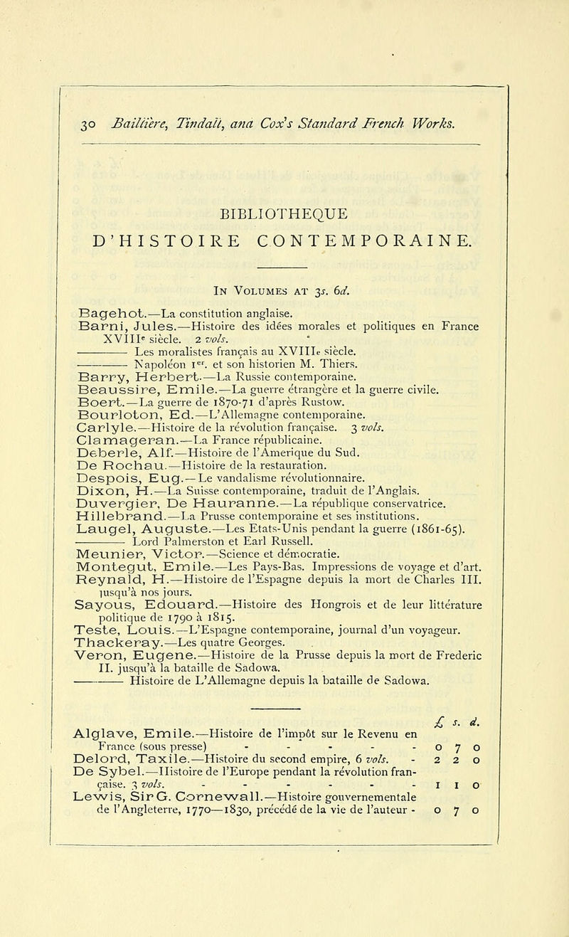 BIBLIOTHEQUE D'HISTOIRE CONTEMPORAINE. In Volumes at 3^-. 6d. Bagehot.—La constitution anglaise. Barni, Jules.—Histoire des idees morales et politiques en Fiance XVIII' siecle. 2 vols. Les moralistes fran^ais au XVIIIe siecle, Napoleon i<=''. et son historien M. Thiers. Barry, Herbert-—La Russie contemporaine. Beaussire, Emile.—La guerre etrangere et la guerre civile. Boert.—La guerre de 1870-71 d'apres Rustow. Bourloton, KcL.—L'Allemagne contemporaine. Carlyle.—Histoire de la revolution fran^aise. 3 vols. Clamacjeran.—La France republicaine. Deberle, Alf.—Histoire de I'Amerique du Sud. De Rochau.—Histoire de la restauration. Despois, Eug. — Le vandalisme revolutionnaire. Dixon, H.—La Suisse contemporaine, traduit de I'Anglais. Duvergier, De Hauranne.—La republique conservatrice. Hillebrand.—La Prusse contemporaine et ses institutions. Laugel, Auguste.—Les Etats-Unis pendant la guerre (1861-65). ■ Lord Palmerston et Earl Russell. Meunier, Victor.—Science et democratic. Montegut, Emile.—Les Pa3's-Bas. Impressions de voyage et d'art. Reynald, H.—Histoire de I'Espagne depuis la mort de Charles III. lusqu'a nos jours. Sayous, Edouard.—Histoire des Plongrois et de leur litterature politique de 1790 a 1815. Teste, Louis.—L'Espagne contemporaine, journal d'un voyageur. Thackeray.—Les quatre Georges. Veron, Eugene.—Histoire de la Prusse depuis la mort de Frederic II. jusqu'a la bataille de Sadowa. Histoire de L'Allemagne depuis la bataille de Sadowa. £ s. d. Alglave, Emile.—Histoire de rimp6t sur le Revenu en France (sous presse) - - - - -070 Delord, Taxile.—Histoire du second empire, 6 vols. - 220 De Sybel.—Histoire de I'Europe pendant la revolution fran- 9aise. 3 vols. - - - - - -IIO Le^vis, SirG. CorneAArall.—Histoire gouvemementale de I'Angleterre, 1770—1830, precede de la vie de I'auteur - 070