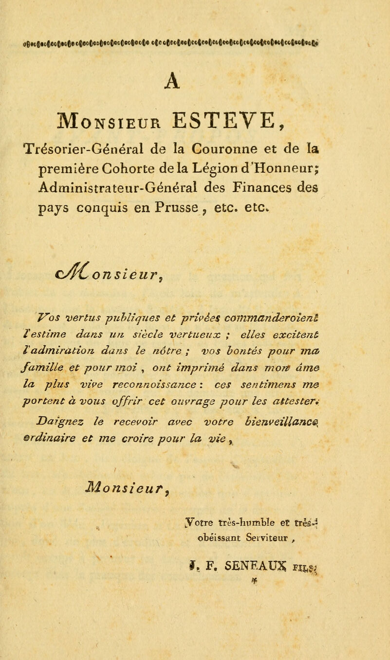 A Monsieur ESTEVE, Trésorier-Général de la Couronne et de la première Cohorte de la Légion d'Honneur; Administrateur-Général des Finances des pays conquis en Prusse ? etc. etc» cACon sieur, Vos vertus publiques et privées commanderoient ïestime dans un siècle vertueux ; elles excitent Vadmiration dans le notre ; vos bontés pour ma famille et pour moi , ont imprimé dans mort âme la plus vive reconnoissance : ces sentimens me portent à vous offrir cet ouvrage pour les attester* Daignez le recevoir avec votre bienveillance ordinaire et me croire pour la vie.% Monsieur, yotre très-humble et très-* obéissant Serviteur , f, F, SENEAU& nm,