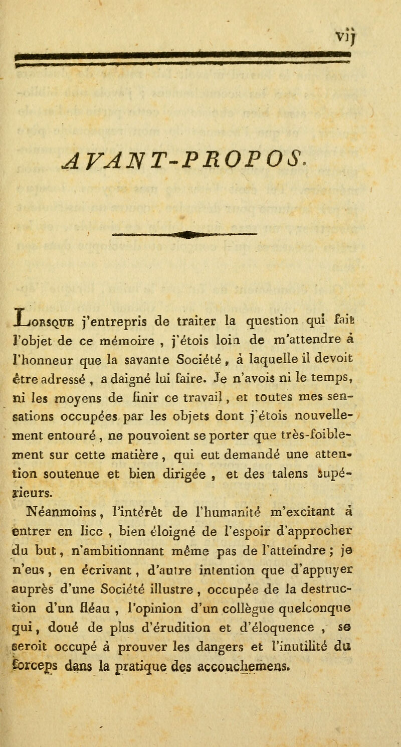 V), ■1 ■ p l m I I M AVANT-PROPOS, .Lorsque j'entrepris de traiter la question quî fait l'objet de ce mémoire , j'étois loin de ni'attendre à l'honneur que la savante Société , à laquelle il devoit être adressé , a daigné lui faire. Je n'avois ni le temps, ni les moyens de finir ce travail, et toutes mes sen- sations occupées par les objets dont j'étois nouvelle- ment entouré , ne pouvoient se porter que très-foible- xnent sur cette matière, qui eut demandé une atten- tion soutenue et bien dirigée , et des talens Supé- rieurs. Néanmoins, l'intérêt de l'humanité m'excitant a entrer en lice , bien éloigné de l'espoir d'approcher du but, n'ambitionnant même pas de l'atteindre ; je n'eus , en écrivant, d'autre intention que d'appuyer auprès d'une Société illustre , occupée de la destruc- tion d'un fléau , l'opinion d'un collègue quelconque qui, doué de plus d'érudition et d'éloquence , s© seroit occupé à prouver les dangers et l'inutilité du forceps dans la pratique des accoucliemens»