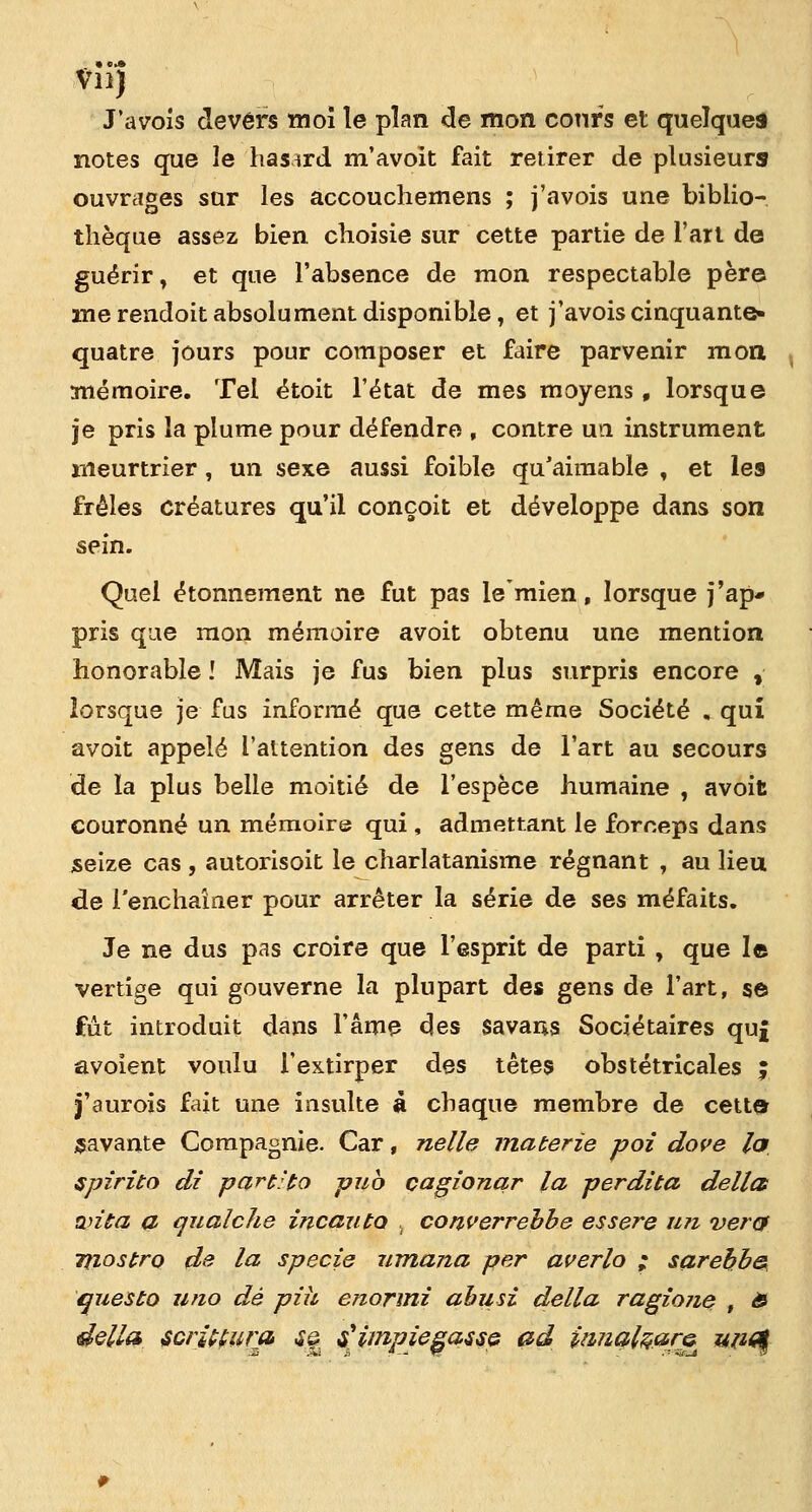 Vn) J'avois devers moi le plan de mon cours et quelques notes que le hasard m'avoit fait retirer de plusieurs ouvrages sur les accouchemens ; j'avois une biblio- thèque assez bien choisie sur cette partie de l'art de guérir, et que l'absence de mon respectable père me rendoit absolument disponible, et j'avois cinquante- quatre jours pour composer et faire parvenir mon mémoire. Tel étoit l'état de mes moyens, lorsque je pris la plume pour défendre , contre un instrument meurtrier , un sexe aussi foible qu'aimable , et les frêles créatures qu'il conçoit et développe dans son sein. Quel étonnement ne fut pas le'mien, lorsque j'ap- pris que mon mémoire avoit obtenu une mention honorable ! Mais je fus bien plus surpris encore , lorsque je fus informé que cette même Société „ qui avoit appelé l'attention des gens de l'art au secours de la plus belle moitié de l'espèce humaine , avoit couronné un mémoire qui , admettant le foreeps dans seize cas , autorisoit le charlatanisme régnant , au lieu de l'enchaîner pour arrêter la série de ses méfaits. Je ne dus pas croire que l'esprit de parti , que le vertige qui gouverne la plupart des gens de l'art, se fût introduit dans l'âme des savans Sociétaires qu£ avoîent voulu l'extirper des têtes obstétricales ; j'aurois fait une insulte a chaque membre de cette savante Compagnie. Car, nelle materie poi dore la spirito di part'to pub çagionqr la perdita délia wita a qualche incauto , converrebbe essere uti ver& Tliostro de la specie umana per averlo ; sarebb& questo uno dé piu enormi abusi délia ragione , £ délia scrittura <Sa fimpiegasse, ad ituialçara^ un^