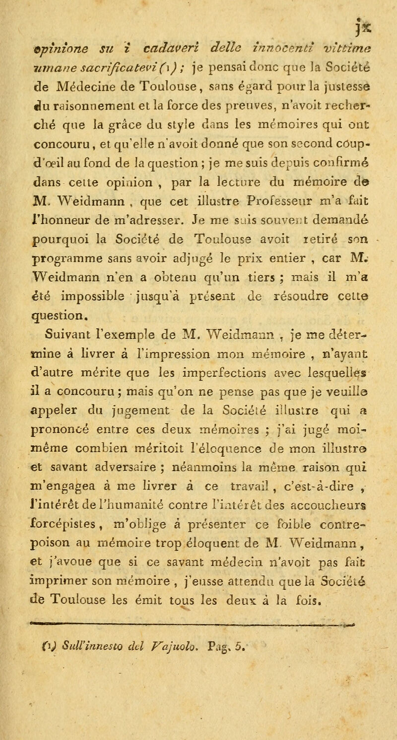 epinione su i cadaveri délie innocenti vibtima iimane sacrificabevi(\) ; je pensai donc que la Société de Médecine de Toulouse, sans égard pour la juslesse du raisonnement et la force des preuves, n'avoit recher- ché que la grâce du style dans les mémoires qui ont concouru, et qu'elle n'avoit donné que son second cOup- d'oeil au fond de la question ; je me suis depuis confirmé dans cette opinion , par la lecture du mémoire do M. Weidmann , que cet illustre Professeur m'a fait l'honneur de m'adresser. Je me suis sauvent demandé pourquoi la Société de Toulouse avoit xetiré son programme sans avoir adjugé le prix entier , car M, Weidmann n'en a obtenu qu'un tiers ; mais il m'a été impossible jusqu'à présent de résoudre celte question. Suivant l'exemple de M. Weidmann T je me déter- mine à livrer à l'impression mon mémoire , n'ayant d'autre mérite que les imperfections avec lesquelles il a concouru ; mais qu'on ne pense pas que je veuille appeler du jugement de la Société illustre qui a prononcé entre ces deux mémoires ; j'ai jugé moi- même combien méritoit l'éloquence de mon illustre et savant adversaire ; néanmoins la même raison qui m'engagea à me livrer à ce travail, c'est-à-dire , l'intérêt de l'humanité contre l'intérêt des accoucheurs forcépistes, m'oblige à présenter ce foibie contre- poison au mémoire trop éloquent de M. Weidmann, et j'avoue que si ce savant médecin n'avoit pas fait imprimer son mémoire , j'eusse attendu que la Société de Toulouse les émit tous les deux à la fois. (\) Sull'innesto dcl Vajuolo, Pag, 5.