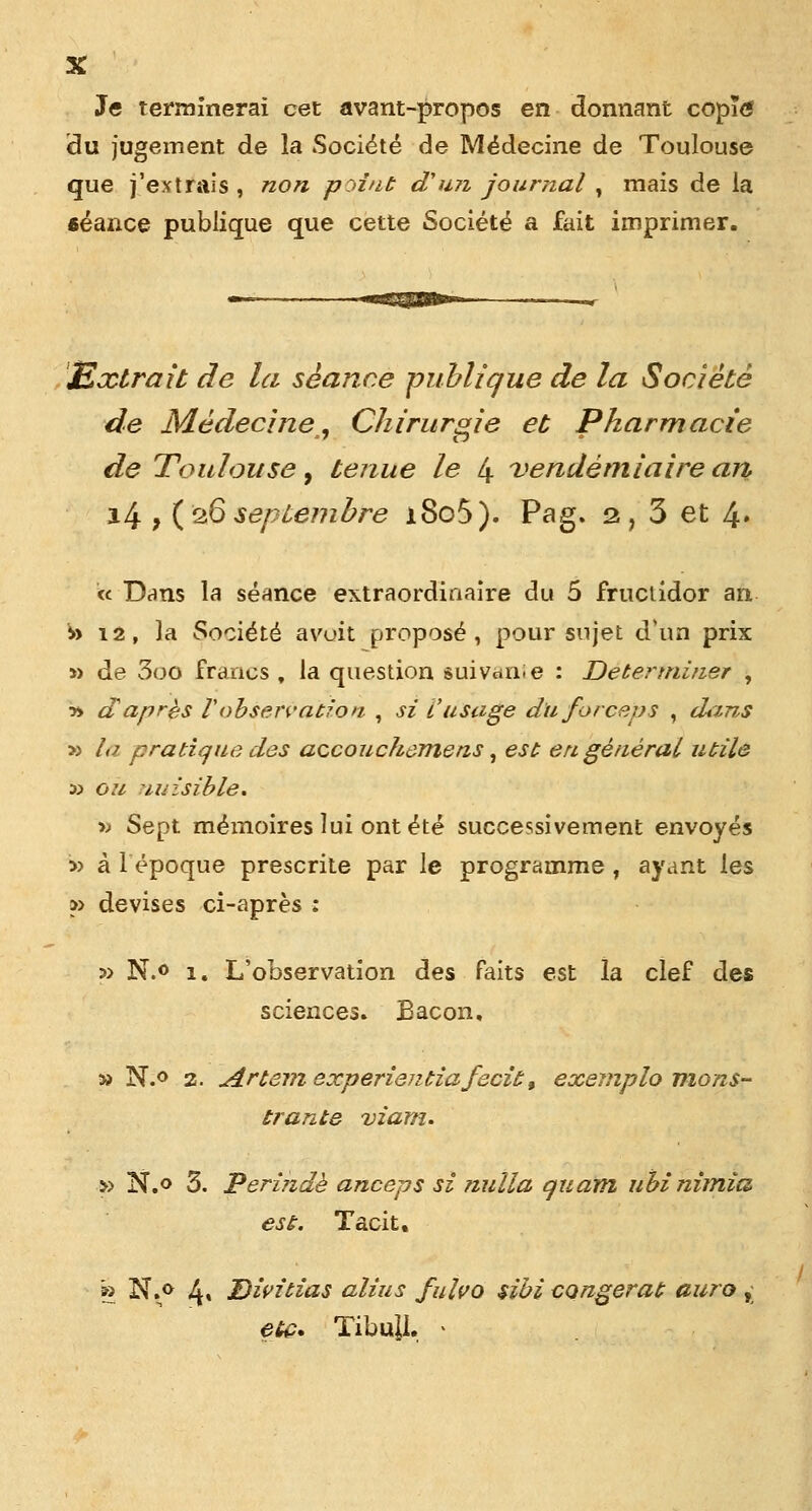 X Je terminerai cet avant-propos en donnant copïtf du jugement de la Société de Médecine de Toulouse que j'extrais , non point d'un journal , mais de la «éance publique que cette Société a fait imprimer. Extrait de la séance publique de la Société de Médecine, Chirurgie et Pharmacie de Toulouse, tenue le 4 vendémiaire an, 14 , (26 septembre i8o5). Pag. 2, 3 et 4» « Dans la séance extraordinaire du 5 fructidor an to 12, la Société avoit proposé, pour sujet d*ùn prix » de 3oo francs , la question suivcinie : Déterminer , » a après Vobservation , si L'usage du forceps , dans ■» la pratique des accouckemens, est en général utile y> ou nuisible. •» Sept mémoires lui ont été successivement envoyés ■» à lépoque prescrite par le programme , ayant les » devises ci-après : » N.o 1. L'observation des faits est la clef des sciences. Bacon, » N.° 2. Artem experientiafecit, exemplo nions- trante viam. » N.o 3. Perindè anceps si nulla quam ubinimîa est. Tacit. » N.o 4» Divitias alius fulvo sibi congerat aura ,; etc. Tibu]L - /