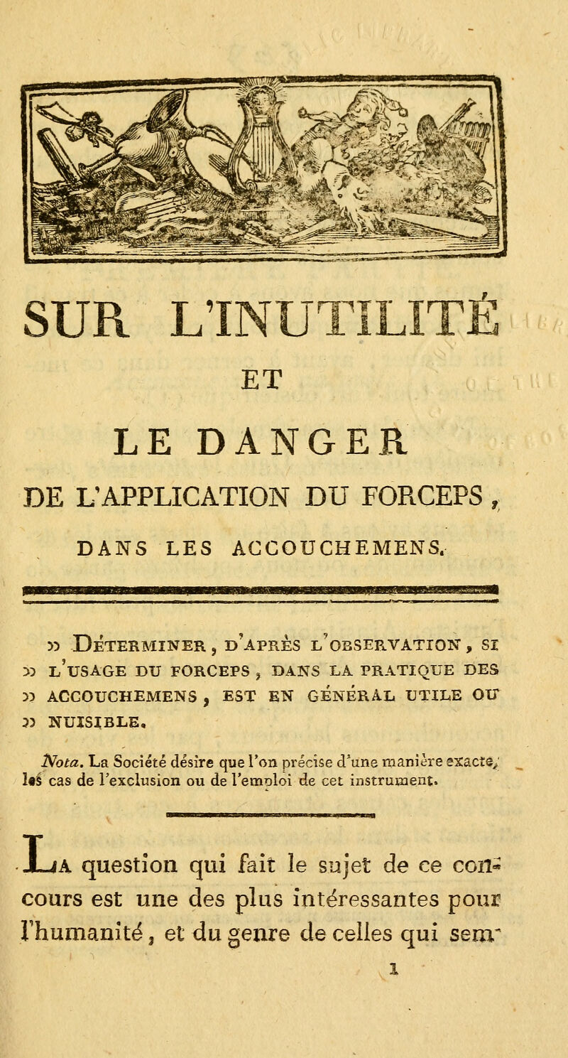SUR LINUTILITÉ ET LE DANGER DE L'APPLICATION DU FORCEPS , DANS LES ACCOUCHEMENS. 33 DÉTERMINER , D'APRES l'obSEP,.VATIQN , SI 33 L'USAGE DU FORCEPS , DANS LA PRATIQUE DES 33 ACCOUCHEMENS , EST EN GENERAL UTILE OU 53 NUISIBLE, Nota. La Société désire que l'on précise d'une manière exacte; 1«S cas de l'exclusion ou de l'emoloi de cet instrument. ia question qui fait le sujet de ce con- cours est une des plus intéressantes pour l'humanité, et du genre de celles qui senr