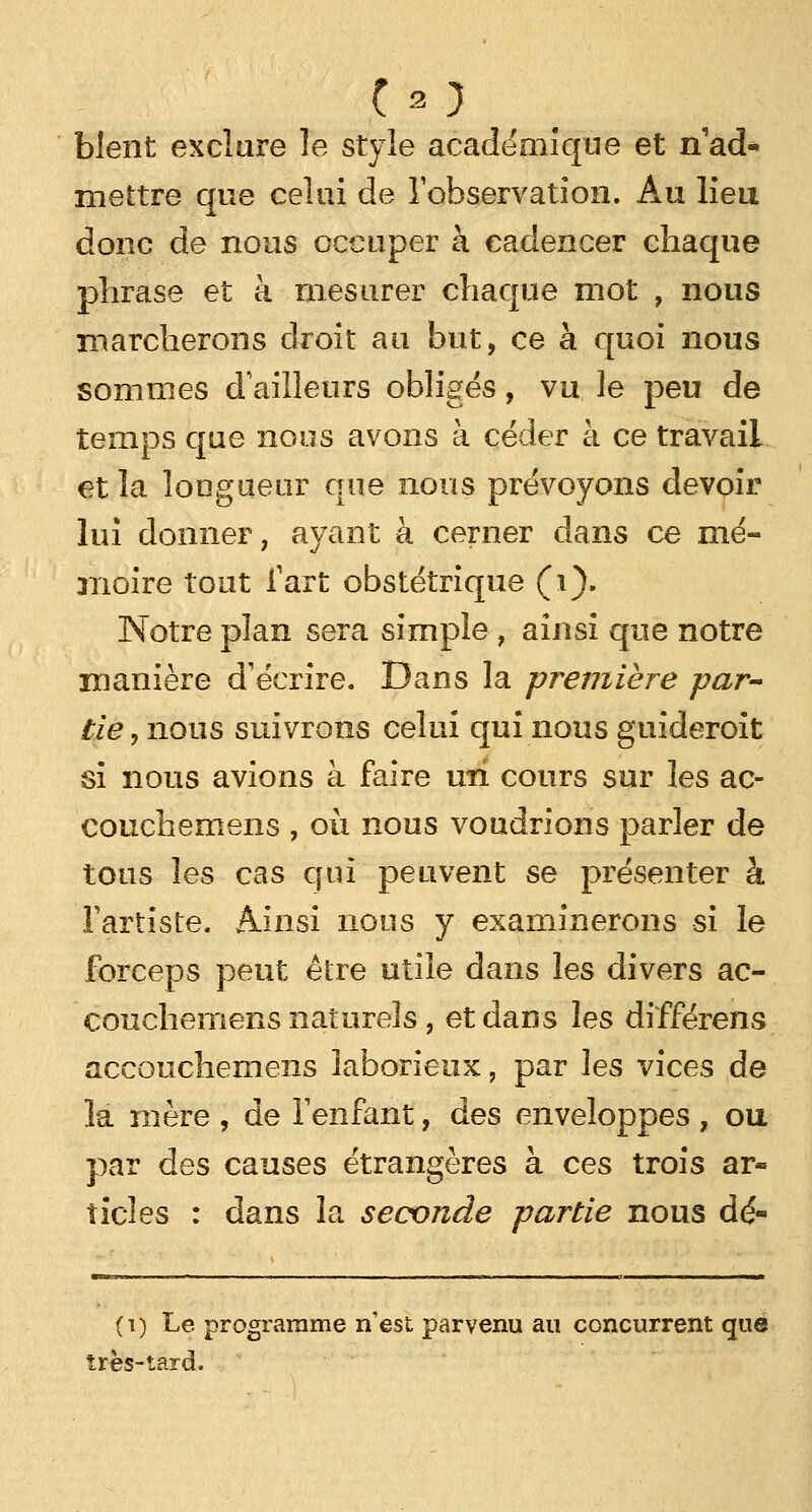 blent exclure le style académique et nad* mettre que celui de l'observation. Au lieu donc de nous occuper à cadencer chaque phrase et à mesurer chaque mot , nous marcherons droit au but, ce à quoi nous sommes d'ailleurs obligés, vu le peu de temps que nous avons à céder à ce travail et la longueur que nous prévoyons devoir lui donner, ayant à cerner dans ce mé- moire tout fart obstétrique (i). Notre plan sera simple , ainsi que notre manière d'écrire. Dans la première par tie, nous suivrons celui qui nous guideroit si nous avions à faire un cours sur les ac- couchemens , où nous voudrions parler de tous les cas qui peuvent se présenter à l'artiste. Ainsi nous y examinerons si le forceps peut être utile dans les divers ac- couchemens naturels , et dans les différent accouchemens laborieux, par les vices de la mère , de l'enfant, des enveloppes , ou par des causes étrangères à ces trois ar- ticles : dans la seconde partie nous dé- (i) Le programme n'est parvenu au concurrent que très-tard.