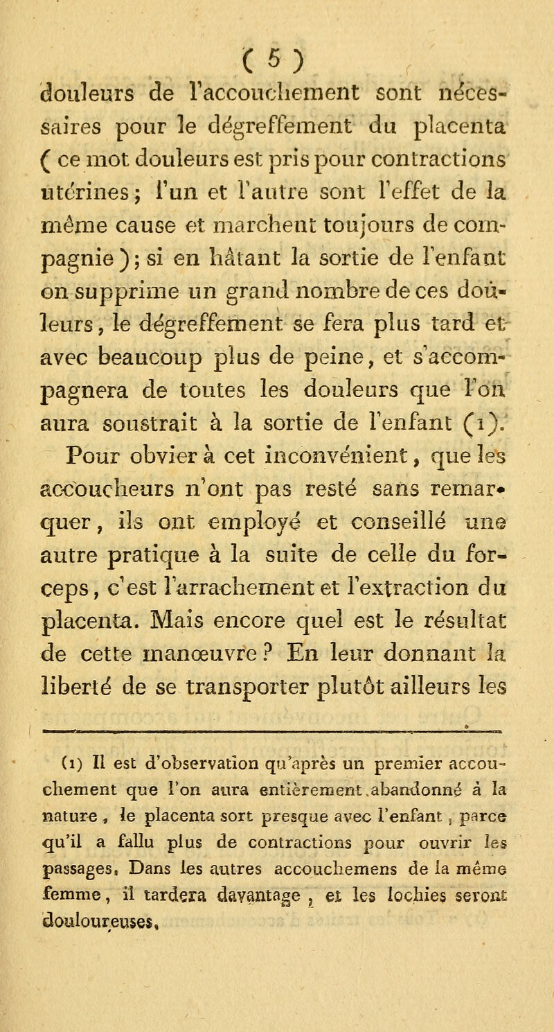 douleurs de l'accouchement sont néces- saires pour le dégreffement du placenta ( ce mot douleurs est pris pour contractions utérines; l'un et l'autre sont l'effet de la même cause et marchent toujours de com- pagnie ); si en hâtant la sortie de l'enfant on supprime un grand nombre de ces dou- leurs , le dégreffement se fera plus tard et avec beaucoup plus de peine, et s'accom- pagnera de toutes les douleurs que Ton aura soustrait à la sortie de l'enfant (i). Pour obvier à cet inconvénient, que les accoucheurs n'ont pas resté sans rernar* quer, ils ont employé et conseillé une autre pratique à la suite de celle du for- ceps, c'est l'arrachement et l'extraction du placenta. Mais encore quel est le résultat de cette manœuvre ? En leur donnant la liberté de se transporter plutôt ailleurs les (1) Il est d'observation qu'après un premier accou- chement que l'on aura entièrement .abandonné à la nature , le placenta sort presque avec lenfant, parce qu'il a fallu plus de contractions pour ouvrir les passages, Dans les autres accouchemens de la même femme, il tardera davantage , et les lochies seront: douloureuses,