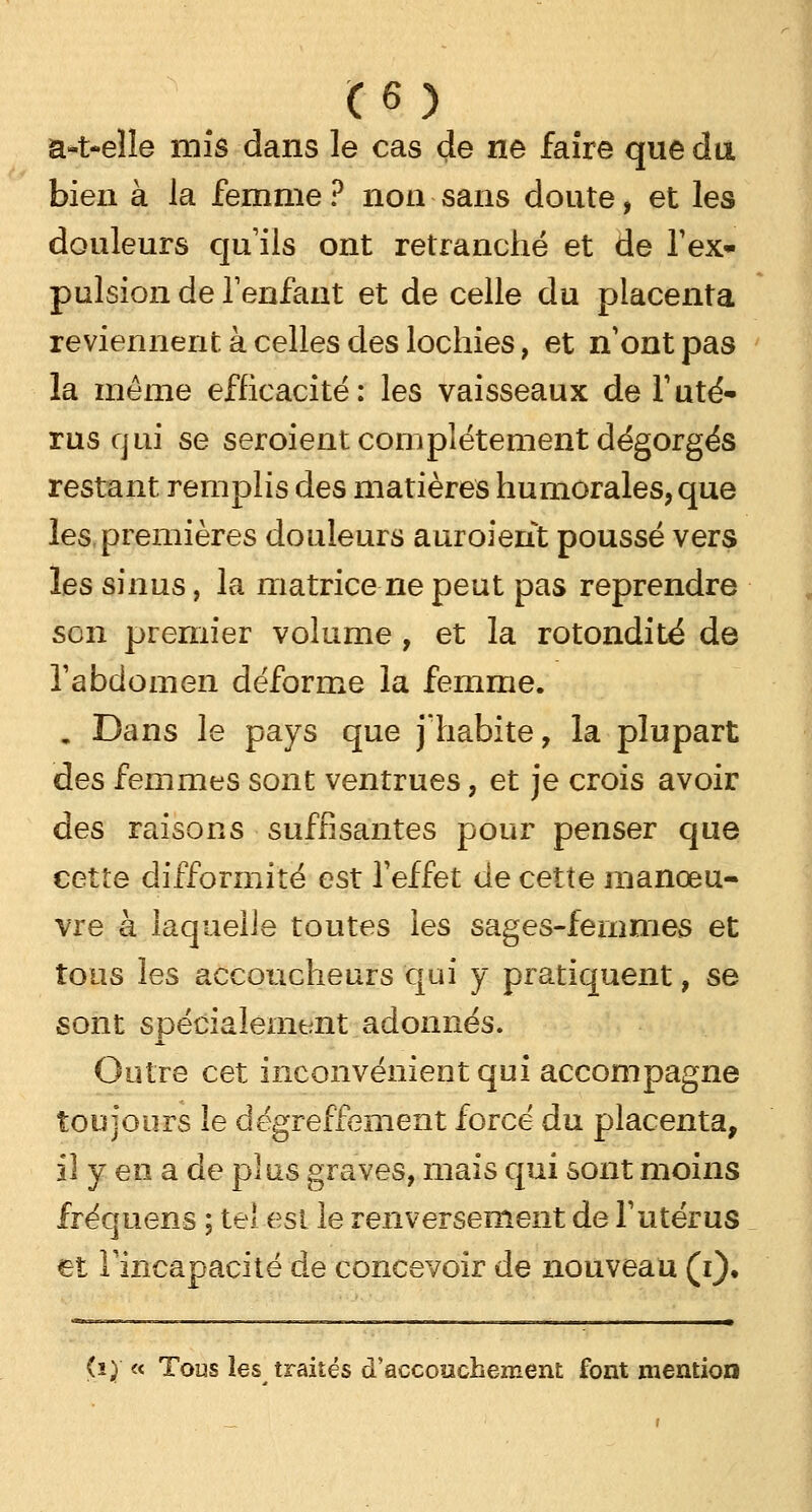H) a»t-elle mis dans le cas de ne faire que du. bien à la femme ? non sans doute, et les douleurs qu'ils ont retranché et de l'ex- pulsion de l'enfant et de celle du placenta reviennent, à celles des lochies, et n'ont pas la même efficacité: les vaisseaux de l'uté- rus qui se seroient complètement dégorgés restant remplis des matières humorales, que les premières douleurs auroient poussé vers les sinus, la matrice ne peut pas reprendre son premier volume, et la rotondité de l'abdomen déforme la femme. . Dans le pays que j'habite, la plupart des femmes sont ventrues, et je crois avoir des raisons suffisantes pour penser que cette difformité est l'effet de cette manœu- vre à laquelle toutes les sages-femmes et tous les accoucheurs qui y pratiquent, se sont spécialement adonnés. Outre cet inconvénient qui accompagne toujours le dégreffement forcé du placenta, il y en a de plus graves, mais qui sont moins fréquens ; tel est le renversement de l'utérus et l'incapacité de concevoir de nouveau (i). (i) « Tous les traités d'accouchement font mention