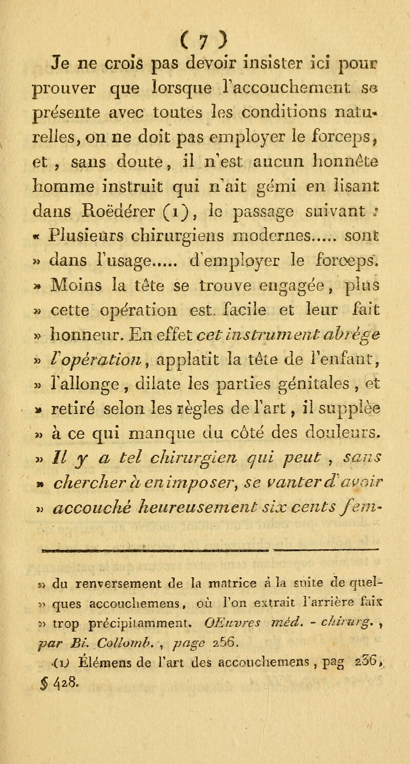 Je ne croîs pas devoir insister ici pour prouver que lorsque l'accouchement se présente avec toutes les conditions natu- relles, on ne doit pas employer le forceps, et , sans doute, il n'est aucun honnête homme instruit qui n ait gémi en lisant dans Roëdérer (1), ie passage suivant : « Plusieurs chirurgiens modernes sont » dans l'usage d'employer le forceps. » Moins la tête se trouve engagée, plus » cette opération est. facile et leur fait » honneur. En effet cet instrument abrège » V opération, appîatit la tête de l'enfant, » fallonge, dilate les parties génitales , et » retiré selon les règles de l'art, il supplée >> à ce qui manque du côté des douleurs. n II y a tel chirurgien qui peut , sans » chercher a en imposer, se vanter d avoir » accouché heureusement six cents fem- 5> du renversement de la matrice à la suite de quel- î> ques acconchemens, où l'on extrait l'arrière faix :» trop prëcipiLamment. QEuvres méd. - cldrurg* , par BL Collomb. , page 2.56. •ii) Élémens de l'art des accoucliemens, pag 256,, $4*8.