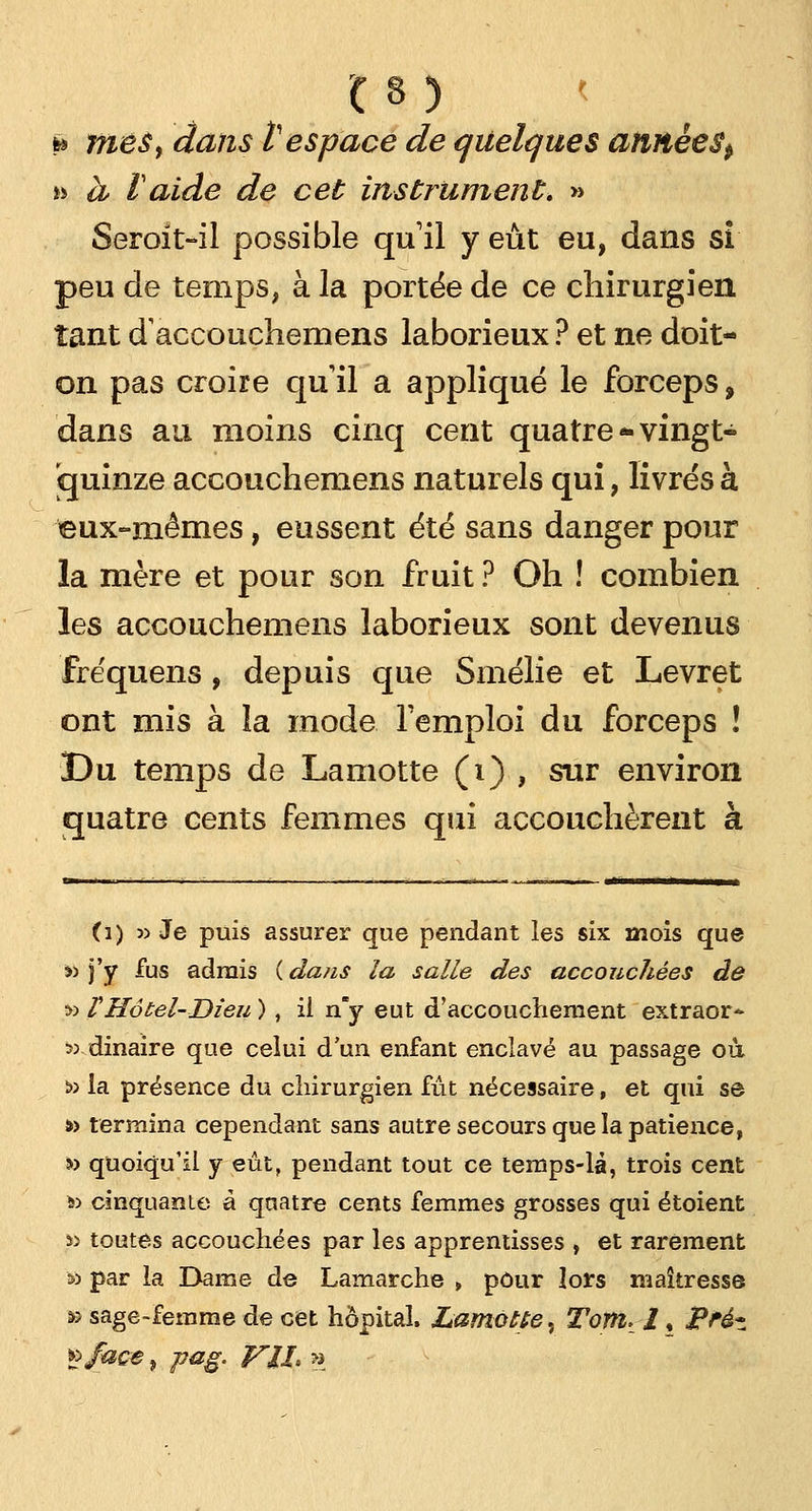 * mes, dans t espace de quelques année 8^ » a Vaide de cet instrument, » Seroit-il possible qu1 il y eût eu, dans si peu de temps, à la portée de ce chirurgien tant daccouchemens laborieux ? et ne doit- on pas croire qu il a appliqué le forceps, dans au moins cinq cent quatre * vingt- quinze accouchemens naturels qui, livrés à eux-mêmes, eussent été sans danger pour la mère et pour son fruit ? Oh ! combien les accouchemens laborieux sont devenus fre'quens, depuis que Smélie et Levret ont mis à la mode l'emploi du forceps ! Du temps de Lamotte (i) , sur environ quatre cents femmes qui accouchèrent à (1) » Je puis assurer que pendant les six mois que «j'y fus admis (dans la salle des accouchées de » VHôtel-Dieu ), il n'y eut d'accouchement extraor* 53 dinaire que celui d'un enfant enclavé au passage où « la présence du chirurgien fût nécessaire, et qui se to termina cependant sans autre secours que la patience, » quoiqu'il y eût, pendant tout ce temps-là, trois cent &> cinquante à quatre cents femmes grosses qui étoient i> toutes accouchées par les apprentisses , et rarement v> par la Dame de Lamarche , pour lors maîtresse » sage-femme de cet hôpital, Lamotte., Tomt 1 ♦ j?réz vfaçe} pag. VIL »