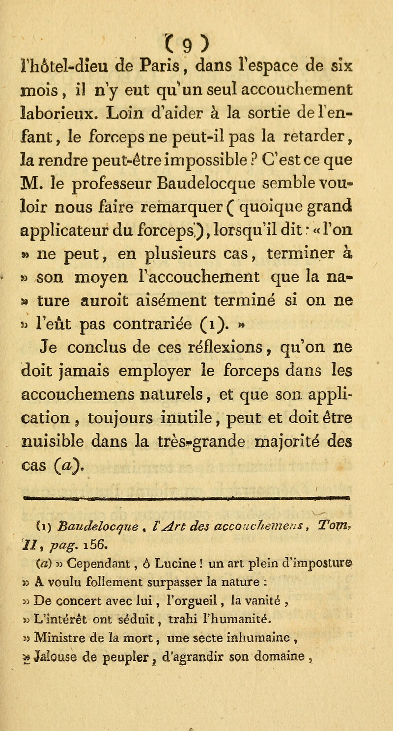 Fhôtel-dîeu de Paris, dans l'espace de six mois, il n'y eut qu'un seul accouchement laborieux. Loin d'aider à la sortie de l'en- fant , le forceps ne peut-il pas la retarder, la rendre peut-être impossible ? C'est ce que M. le professeur Baudelocque semble vou- loir nous faire remarquer ( quoique grand applicateur du forceps'), lorsqu'il dit ; « Ton » ne peut, en plusieurs cas, terminer à » son moyen l'accouchement que la na- » ture auroit aisément terminé si on ne *» l'eût pas contrariée (1). » Je conclus de ces réflexions, qu'on ne doit jamais employer le forceps dans les accouchemens naturels, et que son appli- cation 9 toujours inutile, peut et doit être nuisible dans la très*grande majorité des cas (a). (i) Baudelocque , VArt des accouchemens, Toyi? Ht Pag- !56. {a) w Cependant, 6 Lucine ! un art plein d'impostur© » À voulu follement surpasser la nature : » De concert avec lui, l'orgueil, la vanité , » L'intérêt ont séduit, trahi l'humanité. » Ministre de la mort, une secte inhumaine , ** Jalouse de peupler, d'agrandir son domaine ,