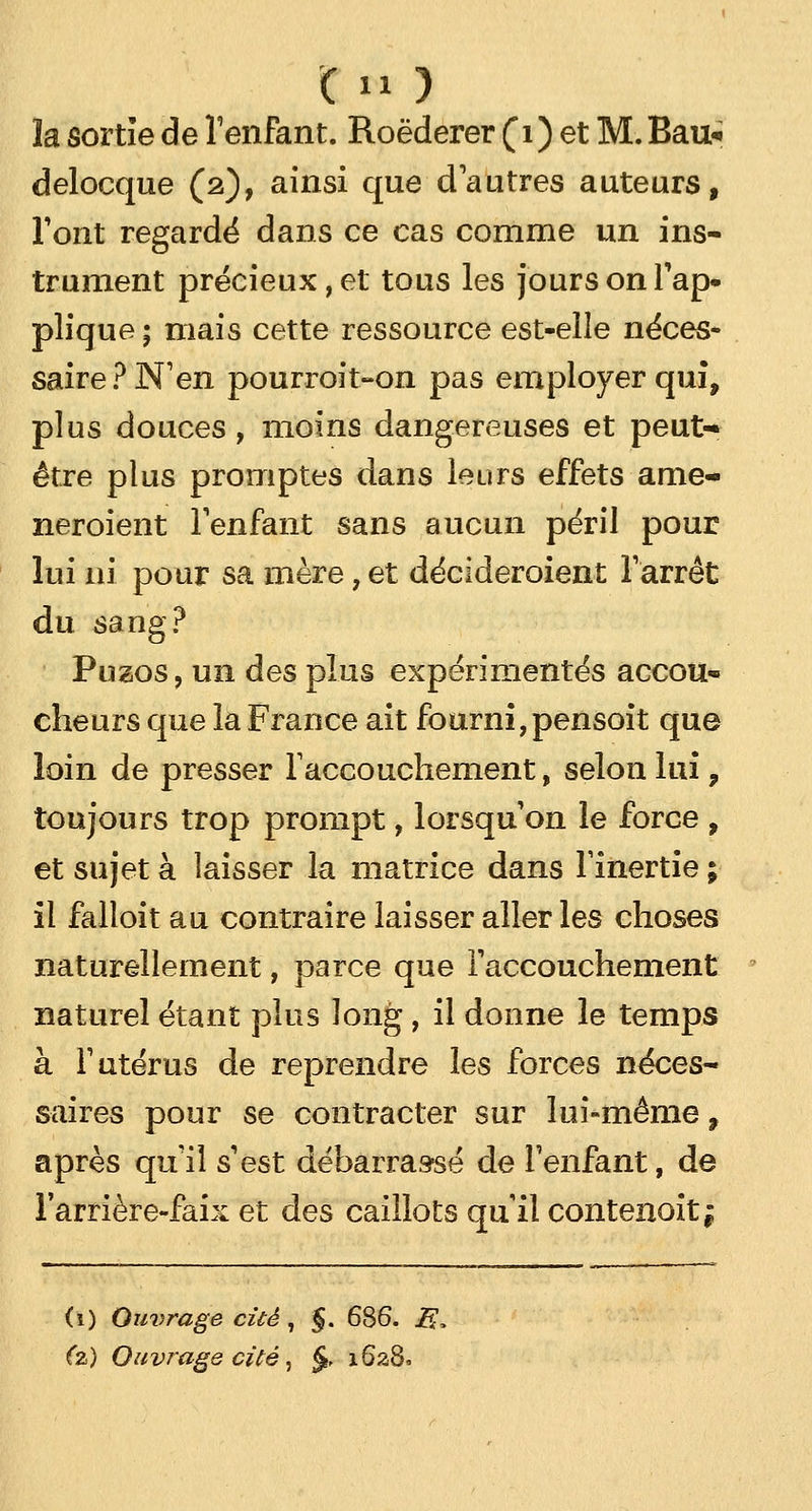 la sortie de l'enfant. Roëderer (1) et M. Bau* delocque (2), ainsi que d'autres auteurs, Tout regardé dans ce cas comme un ins- trument précieux, et tous les jours on l'ap- plique ; mais cette ressource est-elle néces- saire? N'en pourroit-on pas employer qui, plus douces, moins dangereuses et peut> être plus promptes dans leurs effets ame- neroient l'enfant sans aucun péril pour lui ni pour sa mère, et décideroient l'arrêt du sang? Puzos, un des plus expérimentés accou- cheurs que la France ait fourni,pensoit que loin de presser l'accouchement, selon lui, toujours trop prompt, lorsqu'on le force , et sujet à laisser la matrice dans l'inertie ; il falloit au contraire laisser aller les choses naturellement, parce que l'accouchement naturel étant plus long, il donne le temps à l'utérus de reprendre les forces néces- saires pour se contracter sur lui-même, après qu'il s'est débarrassé de l'enfant, de l'arrière-faix et des caillots qu'il contenoit| (1) Ouvrage cité, §. 686. jfi, (z) Ouvrage cité, §, 1628.