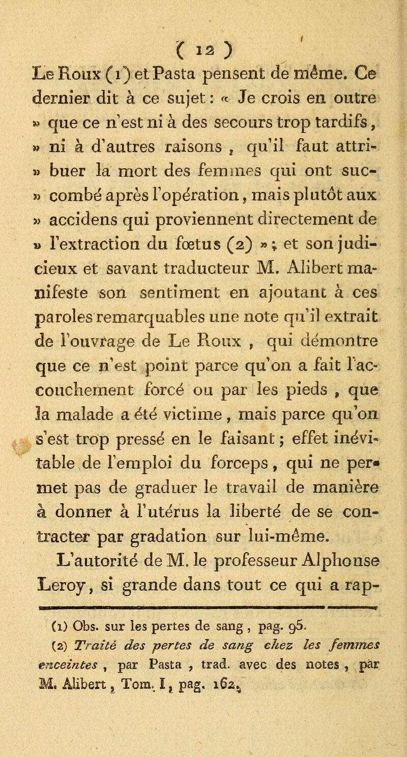 (12) Le Roux (1) et Pasta pensent de même. Ce dernier dit à ce sujet : « Je crois en outre » que ce n'est ni à des secours trop tardifs, » ni à d'autres raisons , qu'il faut attri- » buer la mort des femmes qui ont suc- » combe après l'opération, mais plutôt aux » accidens qui proviennent directement de » l'extraction du foetus (2) »; et son judi- cieux et savant traducteur M. Alibert ma- nifeste son sentiment en ajoutant à ces paroles remarquables une note qu'il extrait de l'ouvrage de Le Roux , qui démontre que ce n'est point parce qu'on a fait Iac- couchement forcé ou par les pieds , que ïa malade a été victime , mais parce qu'on s'est trop pressé en le faisant ; effet inévi- table de l'emploi du forceps, qui ne per« met pas de graduer le travail de manière à donner à l'utérus la liberté de se con- tracter par gradation sur lui-même. L'autorité de M. le professeur Alphonse Leroy, si grande dans tout ce qui a rap- (1) Obs. sur les pertes de sang , pag. 96. (2) Traité des pertes de sang chez les femmes enceintes t par Pasta , trad. avec des notes , par