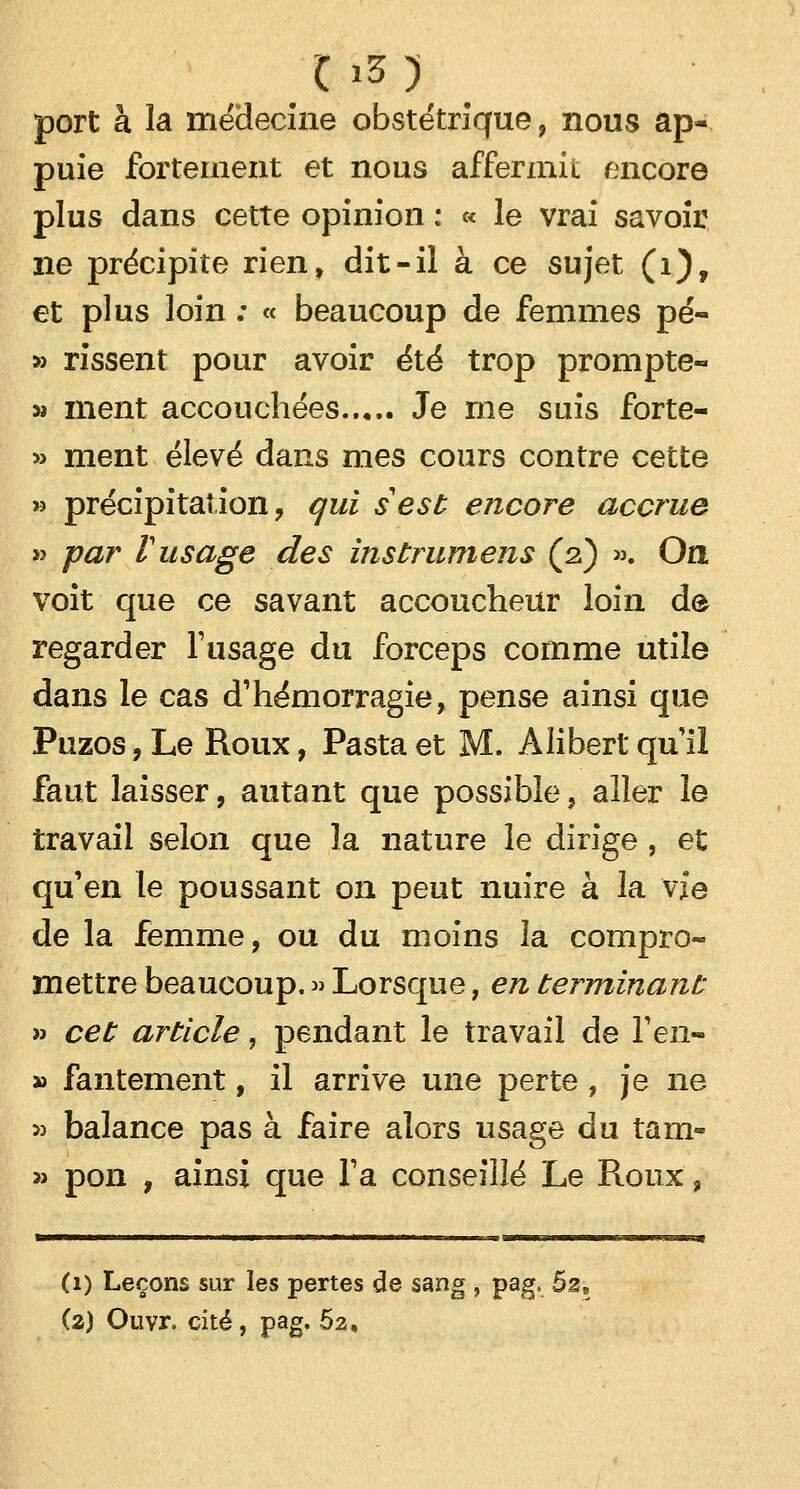 C »3 ) port à la médecine obstétrique, nous ap- puie fortement et nous affermit encore plus dans cette opinion : « le vrai savoir ne précipite rien, dit-il à ce sujet (i), et plus loin : « beaucoup de femmes pé- » rissent pour avoir été trop prompte- » ment accouchées Je me suis forte- » ment élevé dans mes cours contre cette » précipitation, qui s est encore accrue » par V usage des instrumens (2) ». On voit que ce savant accoucheur loin de regarder l'usage du forceps comme utile dans le cas d'hémorragie, pense ainsi que Puzos, Le Roux, Pasta et M. Àlibert qu'il faut laisser, autant que possible, aller le travail selon que la nature le dirige, et qu'en le poussant on peut nuire à la vie de la femme, ou du moins la compro- mettre beaucoup. » Lorsque, en terminant » cet article, pendant le travail de l'en- » fantement, il arrive une perte, je ne » balance pas à faire alors usage du tan> » pon , ainsi que l'a conseillé Le Roux, (1) Leçons sur les pertes de sang , pag, ôzt (a) Ouvr. cité, pag. 5a,