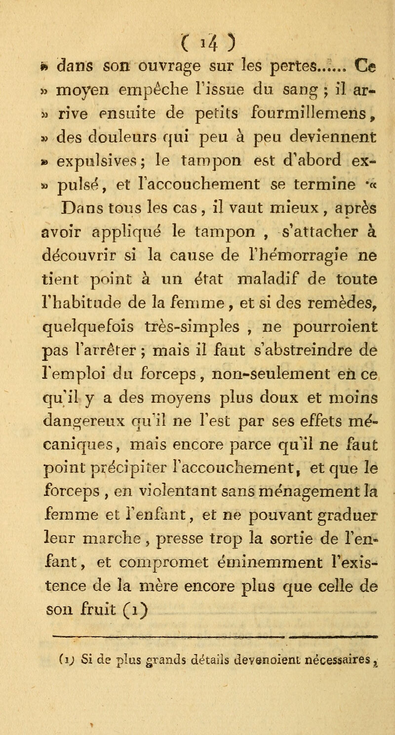» dans son ouvrage sur les pertes...... Ce » moyen empêche l'issue du sang ; il ar- » rive ensuite de pelits fourmillemens, » des douleurs qui peu à peu deviennent » expulsives ; le tampon est d'abord ex- *> puisé, et l'accouchement se termine •« Dans tous les cas , il vaut mieux , après avoir appliqué le tampon , s'attacher à découvrir si la cause de l'hémorragie ne tient point à un état maladif de toute l'habitude de la femme, et si des remèdes, quelquefois très-simples , ne pourroient pas l'arrêter ; mais il faut s'abstreindre de l'emploi du forceps, non-seulement eh ce qu'il y a des moyens plus doux et moins dangereux qu'il ne l'est par ses effets mé- caniques, mais encore parce qu'il ne faut point précipiter l'accouchement, et que le forceps , en violentant sans ménagement la femme et l'enfant, et ne pouvant graduer leur marche, presse trop la sortie de l'en- fant , et compromet éminemment l'exis- tence de la mère encore plus que celle de son fruit (1) ii) Si de plus grands détails devenoieni nécessairesx