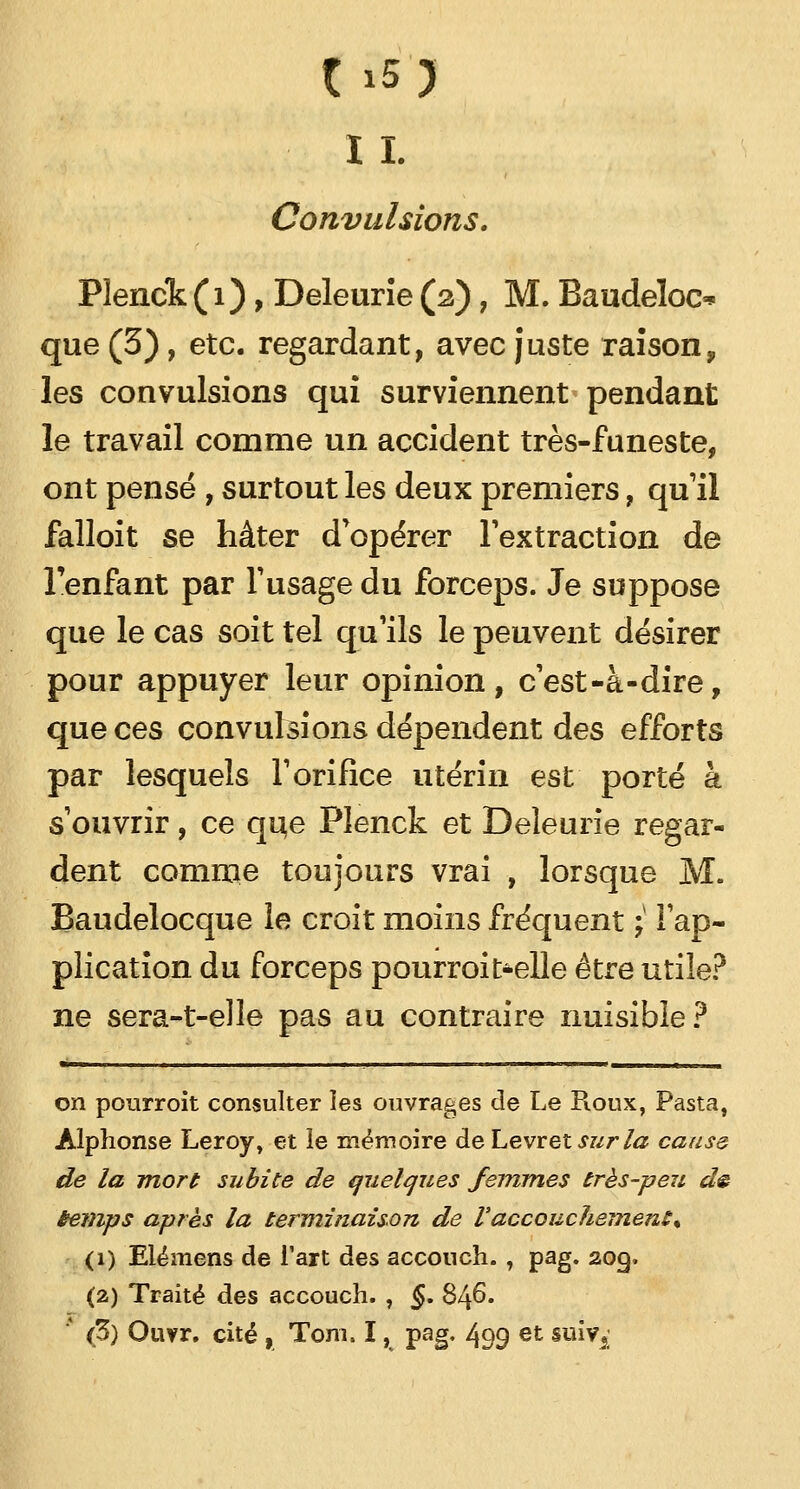 I I. Convulsions. Pïenck (1), Deleurie (2), M. Baudeloo que (3), etc. regardant, avec juste raison, les convulsions qui surviennent pendant le travail comme un accident très-funeste, ont pensé , surtout les deux premiers, qu'il falloit se hâter d'opérer l'extraction de l'enfant par Y usage du forceps. Je suppose que le cas soit tel qu'ils le peuvent désirer pour appuyer leur opinion, c'est-à-dire, que ces convulsions dépendent des efforts par lesquels l'orifice utérin est porté à s'ouvrir, ce que Plenck et Deleurie regar- dent comme toujours vrai , lorsque M. Baudelocque le croit moins fréquent ;■ l'ap- plication du forceps pourroit-elle être utile? ne sera-t-elle pas au contraire nuisible? tWM»o—m 1 a ■■■■ ■■■—w 11 1 mJLm^m ■ —^m^Êmm ■■ i ' —*W^ ——wlwwwi on pourroit consulter les ouvrages cle Le Pioux, Pasta, Alphonse Leroy, et le mémoire de Levret sur la cause de la mort subite de quelques femmes très-peu d& temps après la terminaison de V accouchement % (1) Elémens de l'art des accouch. , pag. 209. (2) Traité des accouch. , §. S/\6. * (3) Ouvr. cité , Tom. I, pag. 499 et su^i
