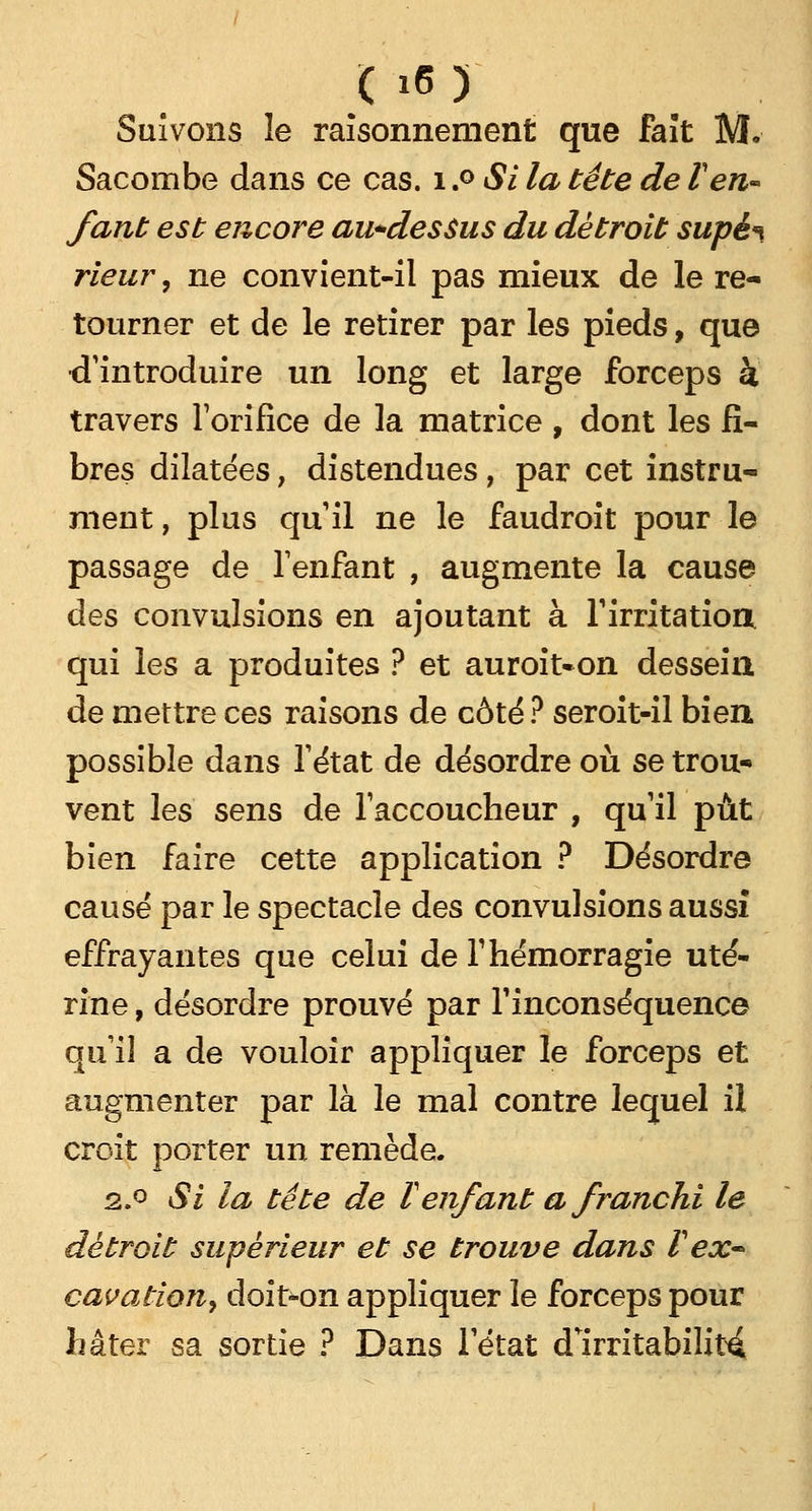 Suivons le raisonnement que fait M, Sacombe dans ce cas. 1.° Si la tête de Ven- fant est encore au+dessus du détroit supè^ rieur, ne convient-il pas mieux de le re- tourner et de le retirer par les pieds, que •d'introduire un long et large forceps à travers l'orifice de la matrice , dont les fi- bres dilatées, distendues, par cet instru- ment , plus qu'il ne le faudroit pour le passage de l'enfant , augmente la cause des convulsions en ajoutant à l'irritation qui les a produites ? et auroit«on dessein de mettre ces raisons de côté ? seroit-il bien possible dans l'état de désordre où se trou- vent les sens de l'accoucheur , qu'il pût bien faire cette application ? Désordre causé par le spectacle des convulsions aussi effrayantes que celui de F hémorragie uté- rine , désordre prouvé par l'inconséquence qu'il a de vouloir appliquer le forceps et augmenter par là le mal contre lequel il croit porter un remède. 2.° Si la tête de Tenfant a franchi le détroit supérieur et se trouve dans V ex~ cavation, doit-on appliquer le forceps pour hâter sa sortie ? Dans l'état d'irritabilité