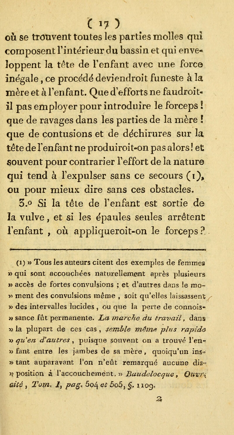 c 1?} où se trouvent toutes les parties molles qui composent l'intérieur du bassin et qui enve- loppent la tête de l'enfant avec une force inégale, ce procédé deviendroit funeste à la mère et à l'enfant. Que d'efforts ne faudroit- il pas employer pour introduire le forceps ! que de ravages dans les parties de la mère ! que de contusions et de déchirures sur la tête de l'enfant ne produiroit-on pas alors ! et souvent pour contrarier l'effort de la nature qui tend à l'expulser sans ce secours (i), ou pour mieux dire sans ces obstacles. 3.° Si la tête de l'enfant est sortie de la vulve, et si les épaules seules arrêtent l'enfant , où appliqueroit-on le forceps? (i) » Tous les auteurs citent des exemples de femmes » qui sont accouchées naturellement après plusieurs » accès de fortes convulsions ; et d'autres dans le mo~ îi ment des convulsions même , soit qu'elles laissassent^ » des intervalles lucides , ou que îa perte de connois* îi sance fût permanente. La marche du travail, dans » la plupart de ces cas , semble même plus rapide ao qu'en d'autres, puisque souvent on a trouvé l'en-' » fant entre les jambes de sa mère, quoiqu'un ins^ y> tant auparavant l'on n'eût remarqué aucune dis- >? position à l'accouchement, » Baudelocgue, Quvr-> çdbè , Tom, i, pag. 5ol\ et 5o5} §. 1109,