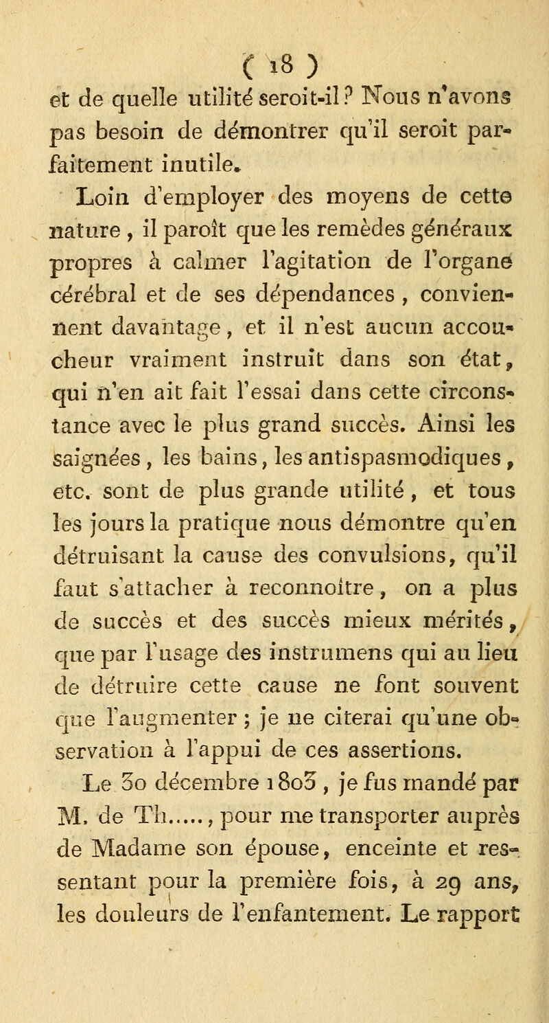 ( »8 ) et de quelle utilité seroit-il? Nous n'avons pas besoin de démontrer qu'il seroit par- faitement inutile* Loin d'employer des moyens de cette nature , il paroît que les remèdes généraux propres à calmer l'agitation de l'organe cérébral et de ses dépendances , convien- nent davantage, et il n'est aucun accou- cheur vraiment instruit dans son état, qui n'en ait fait l'essai dans cette circons- tance avec le plus grand succès. Ainsi les saignées, les bains, les antispasmodiques f etc. sont de plus grande utilité, et tous les jours la pratique nous démontre qu'en détruisant la cause des convulsions, qu'il faut s attacher à reconnoitre, on a plus de succès et des succès mieux mérités, que par l'usage des instrumens qui au lieu de détruire cette cause ne font souvent que l'augmenter ; je ne citerai qu'une ob- servation à l'appui de ces assertions. Le 5o décembre 1800 , je fus mandé par M. de Th , pour me transporter auprès de Madame son épouse, enceinte et res- sentant pour la première fois, à 29 ans, les douleurs de l'enfantement. Le rapport