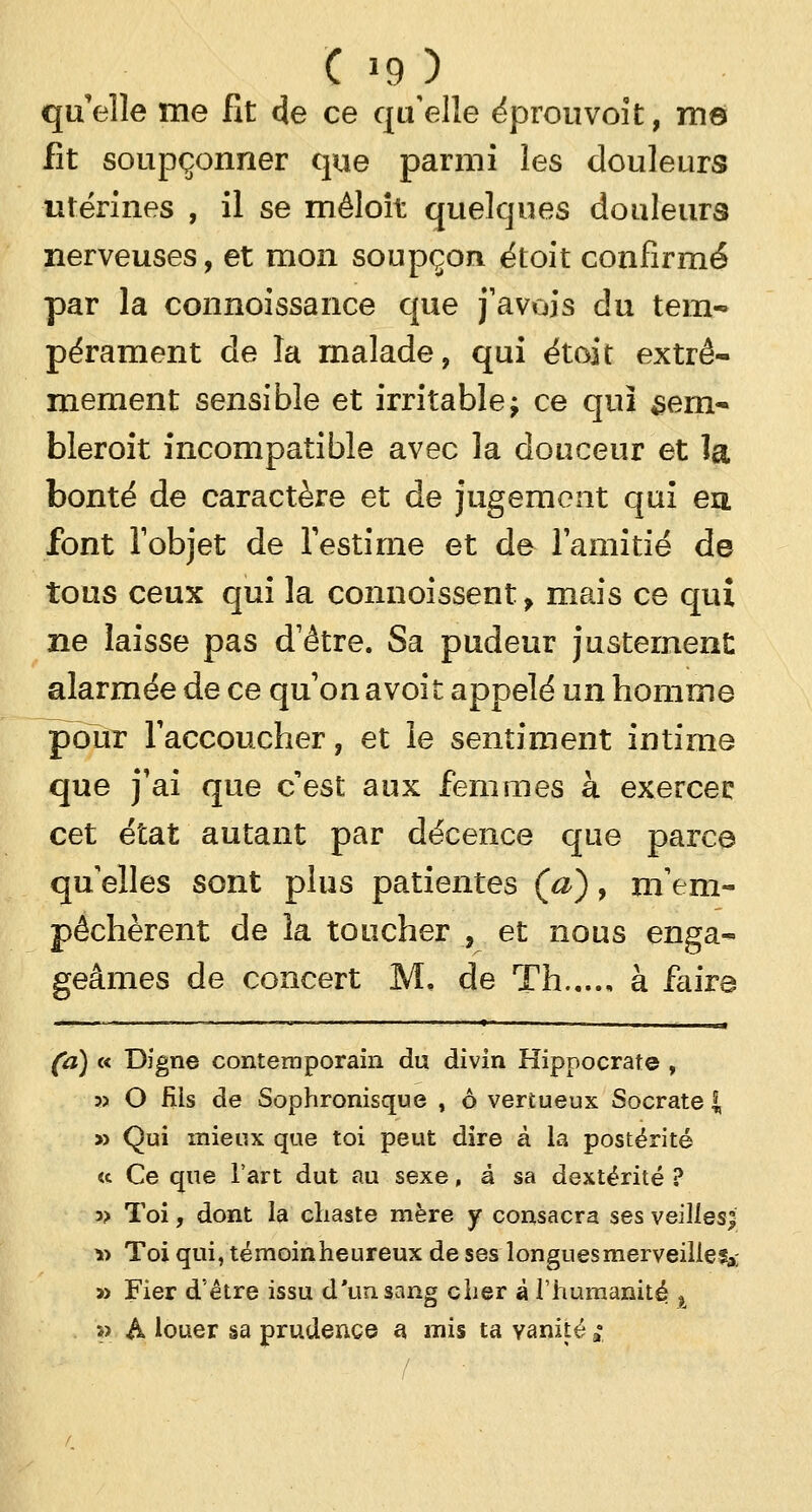 qu'elle me fit de ce qu'elle éprouvoit, me fit soupçonner que parmi les douleurs utérines , il se mêloit quelques douleurs nerveuses, et mon soupçon étoit confirmé par la connoissance que j'avais du tem- pérament de la malade, qui étoit extrê- mement sensible et irritable; ce qui sem- bleront incompatible avec la douceur et îa bonté de caractère et de jugement qui eu font l'objet de l'estime et de l'amitié de tous ceux qui la connoissent f mais ce qui ne laisse pas d'être. Sa pudeur justement alarmée de ce qu'on a voit appelé un homme pour l'accoucher, et le sentiment intime que j'ai que c'est aux femmes à exercer cet état autant par décence que parce qu elles sont plus patientes (a), m'em- pêchèrent de la toucher , et nous enga- geâmes de concert M. de Th à faire (a) « Digne contemporain du divin Hippocrate , » O fiis de Sophronisque , à vertueux Socrate | » Qui mieux que toi peut dire à la postérité « Ce que l'art dut au sexe, à sa dextérité ? a> Toi, dont la chaste mère y consacra ses veillesji » Toi qui, témoinheureux de ses longues merveille?;,; » Fier d'être issu d'un sang cher à l'humanité % » A louer sa prudence a mis ta vanité »•
