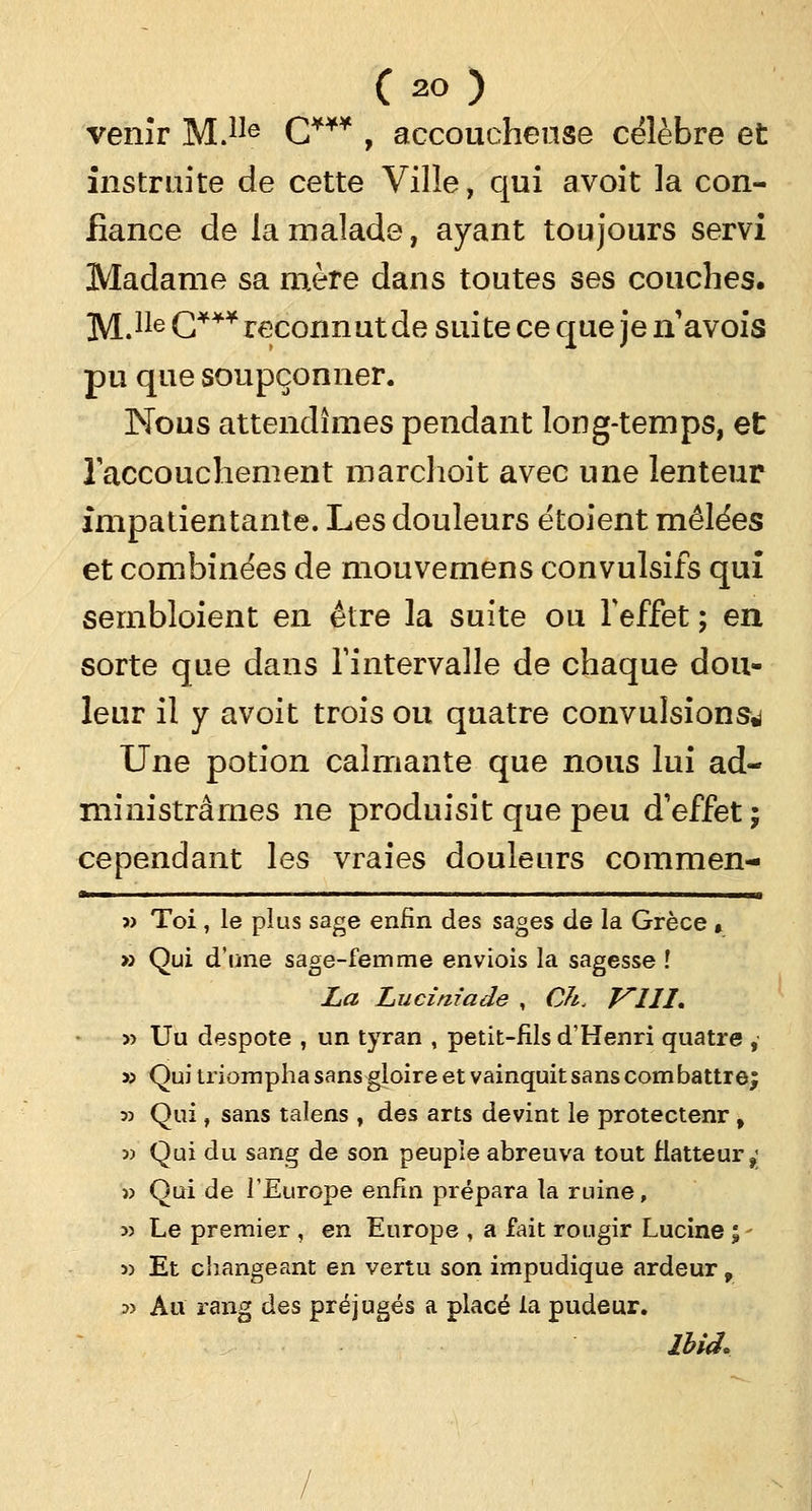 (ao) venir M.1Ie C*** , accoucheuse célèbre et instruite de cette Ville, qui avoit la con- fiance de la malade, ayant toujours servi Madame sa mère dans toutes ses couches. M.Ile C**¥ reconnut de suite ce que je n'avois pu que soupçonner. Nous attendîmes pendant long-temps, et l'accouchement marchoit avec une lenteur impatientante. Les douleurs étoient mêlées et combinées de mouvemens convulsifs qui sembloient en être la suite ou l'effet ; en sorte que dans l'intervalle de chaque dou- leur il y avoit trois ou quatre convulsions*) Une potion calmante que nous lui ad- ministrâmes ne produisit que peu d'effet ; cependant les vraies douleurs commen- * ■ i ■' ■' ■ ' i» » Toi , le plus sage enfin des sages de la Grèce » » Qui d'une sage-femme enviois la sagesse l La Luciniade , Ch. Vlll, » Uu despote , un tyran , petit-fils d'Henri quatre , » Qui triompha sans gloire et vainquit sans combattre; 33 Qui, sans talens , des arts devint le protectenr, 3) Qui du sang de son peuple abreuva tout Hatteur,; » Qui de l'Europe enfin prépara la ruine, >3 Le premier , en Europe , a fait rougir Lucine ; - 3> Et changeant en vertu son impudique ardeur, 3> Au rang des préjugés a placé la pudeur. ibid.