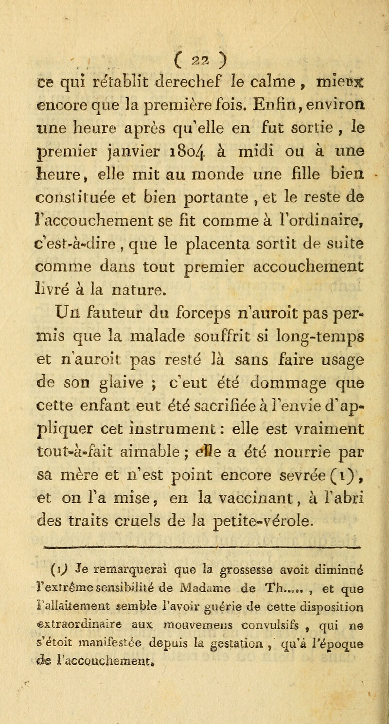ce qui rétablît derechef le calme , miew encore que la première fois. Enfin, environ, une heure après qu'elle en fut sortie , le premier janvier 1804 à midi ou à une heure , elle mit au monde une fille bien constituée et bien portante , et le reste de l'accouchement se fit comme à l'ordinaire, c'est-à-dire , que le placenta sortit de suite comme dans tout premier accouchement livré à la nature» Un fauteur du forceps nauroit pas per- mis que la malade souffrit si long-temps et nauroit pas resté là sans faire usage de son glaive ; c'eut été dommage que cette enfant eut été sacrifiée à l'envie d'ap- pliquer cet instrument: elle est vraiment tout-à-fait aimable ; efle a été nourrie par sa mère et n'est point encore sevrée (1), et on Ta mise, en la vaccinant, à l'abri des traits cruels de la petite-vérole, {\) Je remarquerai que îa grossesse avoit diminué ï'extrême sensibilité de Madame de Th..,.. , et que l'allaitement semble l'avoir guérie de cette disposition extraordinaire aux mouvemeus convulsifs , qui n© s'étoit manifestée depuis la gestation , qu'à l'époque de l'accouchement»