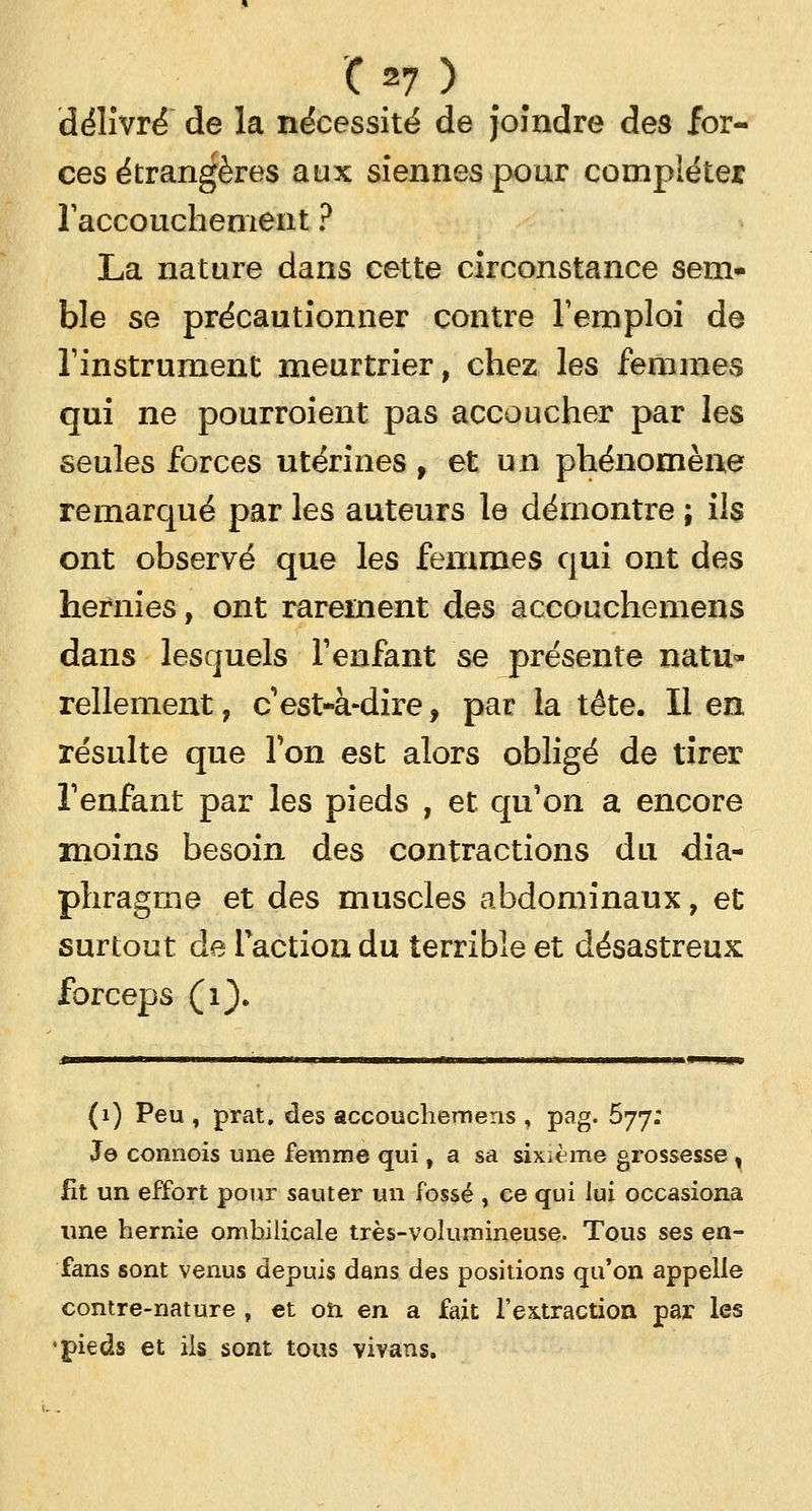 délivré de la nécessité de joindre des for- ces étrangères aux siennes pour compléter l'accouchement ? La nature dans cette circonstance sem- ble se précautionner contre l'emploi de l'instrument meurtrier, chez les femmes qui ne pourroient pas accoucher par les seules forces utérines, et un phénomène remarqué par les auteurs le démontre ; ils ont observé que les femmes qui ont des hernies, ont rarement des accouchemens dans lesquels l'enfant se présente natu- rellement , c'est-à-dire, par la tête. Il en résulte que l'on est alors obligé de tirer l'enfant par les pieds , et qu'on a encore moins besoin des contractions du dia- phragme et des muscles abdominaux, et surtout de l'action du terrible et désastreux forceps (1). (1) Peu , prat. des accouchemens , pag. 577: Je connois une femme qui, a sa sixième grossesse , fit un effort pour sauter un fossé , ce qui lui occasiona une hernie ombilicale très-volumineuse. Tous ses en- fans sont venus depuis dans des positions qu'on appelle contre-nature , et on en a fait l'extraction par les ■pieds et ils sont tous vivans.