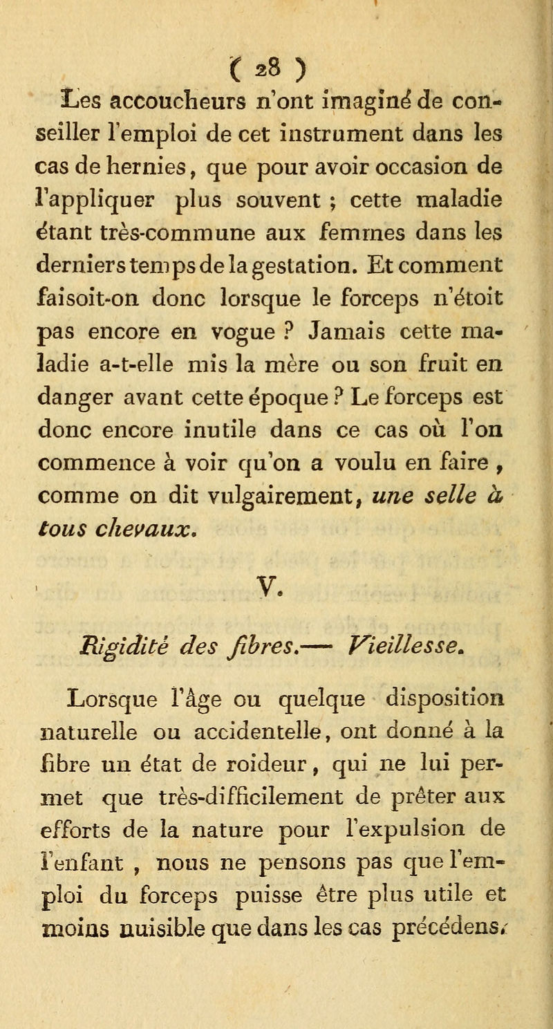Les accoucheurs n'ont imaginé de con- seiller Temploi de cet instrument dans les cas de hernies, que pour avoir occasion de l'appliquer plus souvent ; cette maladie étant très-commune aux femmes dans les derniers temps de la gestation. Et comment faisoit-on donc lorsque le forceps n'étoit pas encore en vogue ? Jamais cette ma- ladie a-t-elle mis la mère ou son fruit en danger avant cette époque ? Le forceps est donc encore inutile dans ce cas où. Ton commence à voir qu'on a voulu en faire 9 comme on dit vulgairement, une selle à tous chevaux. y. Rigidité des fibres.— Vieillesse. Lorsque l'âge ou quelque disposition naturelle ou accidentelle, ont donné à la fibre un état de roideur, qui ne lui per- met que très-difficilement de prêter aux efforts de la nature pour l'expulsion de l'enfant , nous ne pensons pas que l'em- ploi du forceps puisse être plus utile et moins nuisible que dans les cas précédens*