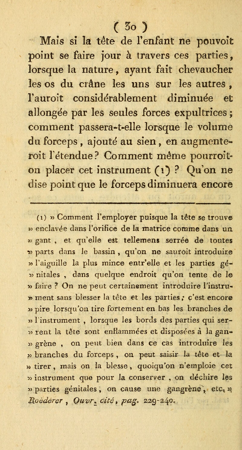 Maïs si la tête de l'enfant ne pouvoït point se faire jour à travers ces parties, lorsque la nature, ayant fait chevaucher les os du crâne les uns sur les autres f Tauroit considérablement diminuée et allongée par les seules forces expultrices ; comment passera-t-elle lorsque le volume du forceps , ajouté au sien , en augmente- roit Tétendue? Comment même pourroît- on placer cet instrument (1) ? Qu'on ne dise point que le forceps diminuera encore (1) » Comment l'employer puisque la tête se trouve »> enclavée dans l'orifice de la matrice comme dans un, » gant , et qu'elle est telîemens serrée de toutes v parts dans le bassin , qu'on ne sauroit introduire » l'aiguille la plus mince entr'elle et les parties gé- 3> nitales , dans quelque endroit qu'on tente de le » faire ? On ne peut certainement introduire l'instru- » ment sans blesser la tête et les parties ; c'est encore » pire lorsqu'on tire fortement en bas les branches de » l'instrument , lorsque les bords des parties qui ser- 5> rent la tête sont enflammées et disposées à la gan- » grène , on peut bien dans ce cas introduire les » branches du forceps , on peut saisir la tête et la m tirer, mais on la blesse, quoiqu'on n'emploie ces » instrument que pour la conserver , on déchire les » parties génitales , on cause une gangrène, etc, xj lioèdérer , Quvr* cité, p&g* 229-240»