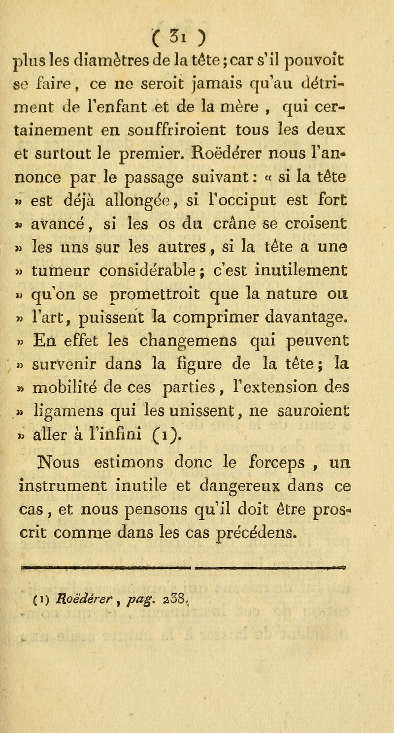 plus les diamètres de la tête ; car s'il pouvoît se faire, ce ne seroit jamais qu'au détri- ment de l'enfant et de la mère , qui cer- tainement en souffriroient tous les deux et surtout le premier. Roèdérer nous Tan- nonce par le passage suivant: « si la tête » est déjà allongée, si l'occiput est fort » avancé, si les os du crâne se croisent » les uns sur les autres, si la tête a une » tumeur considérable; c'est inutilement » qu'on se promettroit que la nature ou » l'art, puissent la comprimer davantage. » En effet les changemens qui peuvent » survenir dans la figure de la tête; la » mobilité de ces parties, l'extension des » ligamens qui les unissent, ne sauroient » aller à l'infini (1). Nous estimons donc le forceps , un instrument inutile et dangereux dans ce cas, et nous pensons qu'il doit être pros* crit comme dans les cas précédens. (i) Roèdérer, pag. 238,