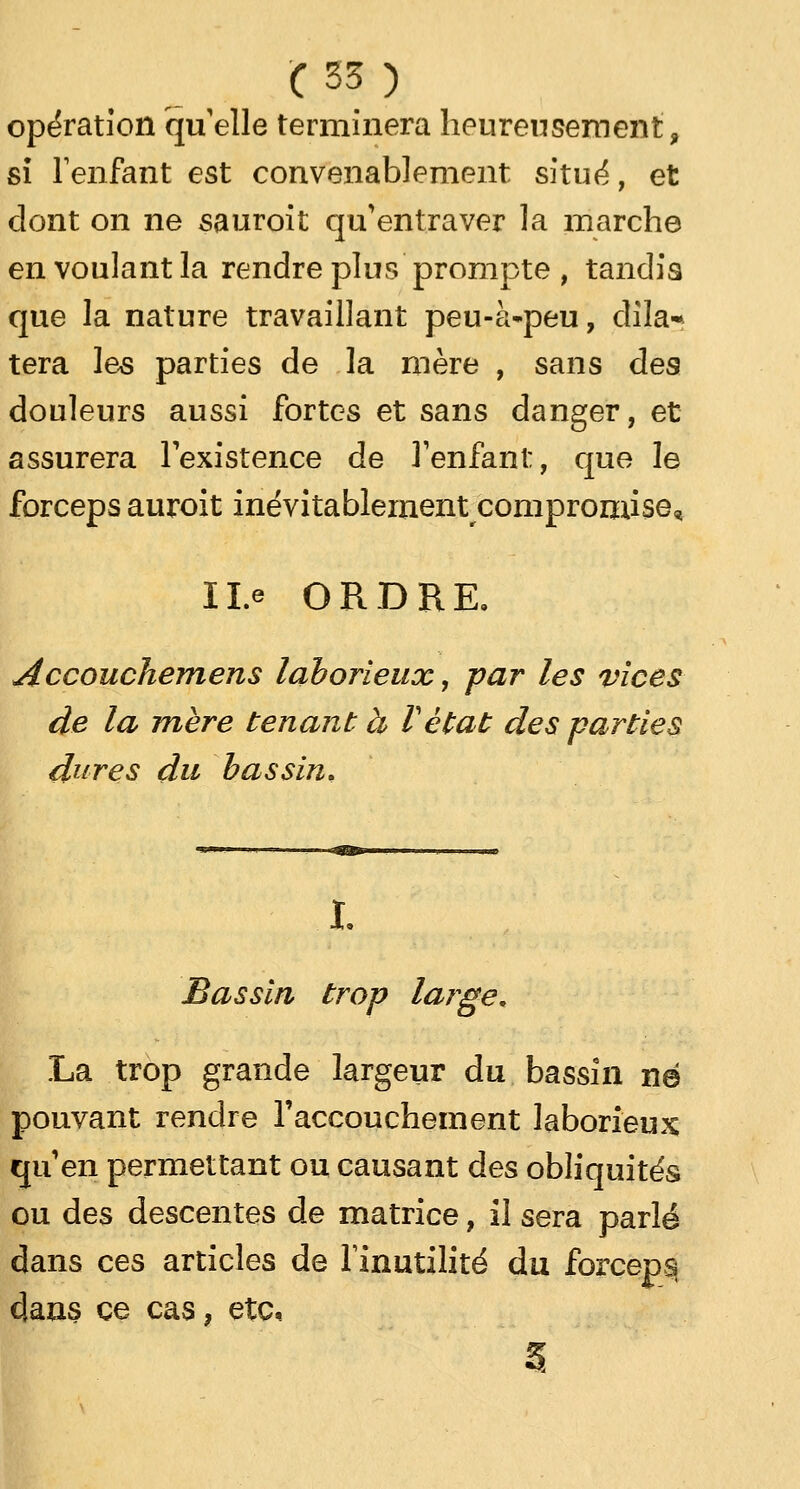 opération qu elle terminera heureusement, si l'enfant est convenablement situé, et dont on ne sauroit qu'entraver la marche en voulant la rendre plus prompte , tandis que la nature travaillant peu-à-peu, dite* tera les parties de la mère , sans des douleurs aussi fortes et sans danger, et assurera l'existence de l'enfant, que le forceps auroit inévitablement compromise, Il.e ORDRE. Accouchemens laborieux, par les vices de la mère tenant à l'état des parties dures du bassin. I. Bassin trop large. La trop grande largeur du bassin né pouvant rendre l'accouchement laborieux qu'en permettant ou causant des obliquités ou des descentes de matrice, il sera parlé dans ces articles de l'inutilité du forceps dans ce cas, etc. 3