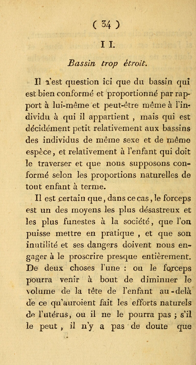 IL Bassin trop étroit. Il n'est question ici que du bassin qui est bien conformé et proportionné par rap- port à lui-même et peut-être même à Tin-; dividu à qui il appartient , mais qui est décidément petit relativement aux bassins des individus de même sexe et de même espèce, et relativement à l'enfant qui doit le traverser et que nous supposons con- formé selon les proportions naturelles de tout enfant à terme. Il est certain que, dans ce cas, le forceps est un des moyens les plus désastreux et les plus funestes à la société, que Ton puisse mettre en pratique , et que son inutilité et ses dangers doivent nous en- gager à le proscrire presque entièrement. De deux choses Tune : ou le fqrceps pourra venir à bout de diminuer le volume de la tête de l'enfant au-delà de ce qu'auroient fait les efforts naturels de l'utérus, ou il ne le pourra pas ; s'il le peut , il n'y a pas de doute que