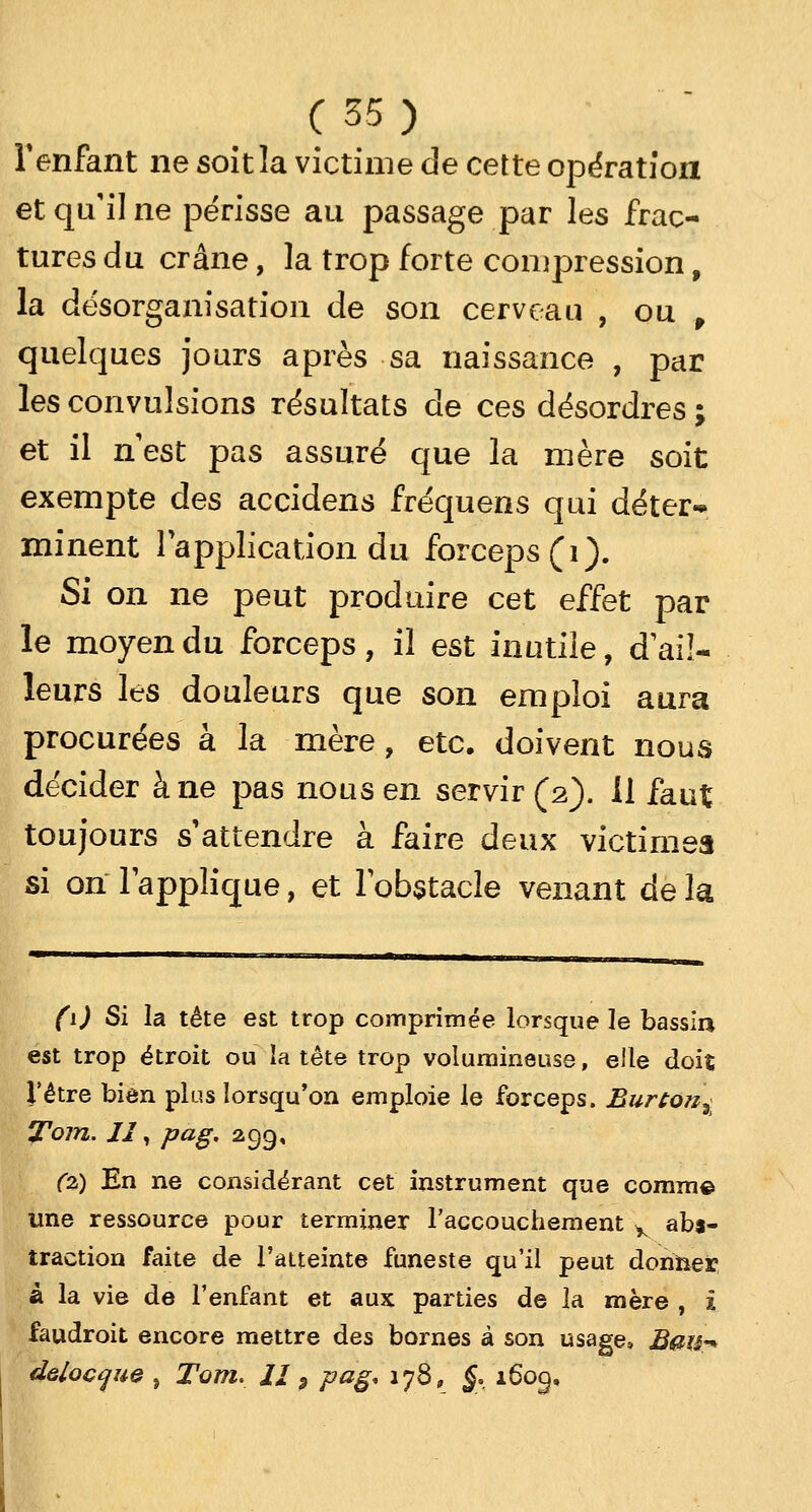 l'enfant ne soitla victime de cette opération et qu'il ne périsse au passage par les frac- tures du crâne, la trop forte compression, la désorganisation de son cerveau , ou , quelques jours après sa naissance , par les convulsions résultats de ces désordres ; et il nest pas assuré que la mère soit exempte des accidens fréquens qui déter-* minent l'application du forceps (1). Si on ne peut produire cet effet par le moyen du forceps, il est inutile, d'ail- leurs les douleurs que son emploi aura procurées à la mère, etc. doivent nous décider à ne pas nous en servir (2). il faut toujours s'attendre à faire deux victimes si on lapplique, et l'obstacle venant de la (\) Si la tête est trop comprimée lorsque le bassin est trop étroit ou la tête trop volumineuse, elle doit l'être bien plus lorsqu'on emploie le forceps. Burton^ ITom. II, pag. 299, (z) En ne considérant cet instrument que comme une ressource pour terminer l'accouchement y abs- traction faite de l'atteinte funeste qu'il peut donner à la vie de l'enfant et aux parties de la rnère , ï faudroit encore mettre des bornes à son usage, B»w* delocque , Tom. II5 pag. 178, j, 160g,