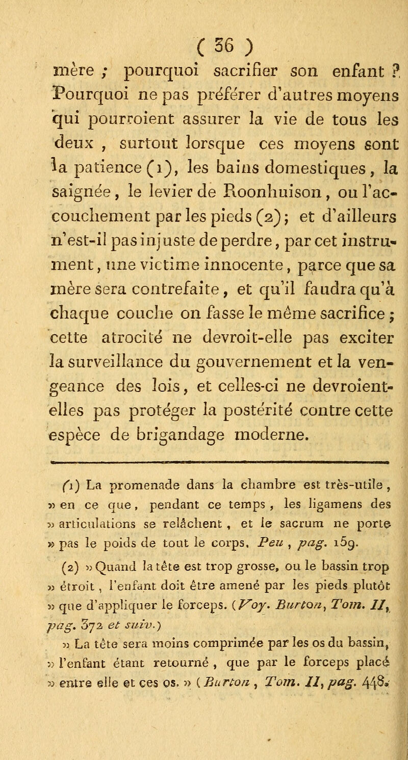 mère ; pourquoi sacrifier son enfant ? Pourquoi ne pas préférer d'autres moyens qui pourraient assurer la vie de tous les deux , surtout lorsque ces moyens sont la patience (1), les bains domestiques , la saignée, le levier de Pioonhuison, ou l'ac- couchement par les pieds (2) ; et d'ailleurs n'est-il pas injuste de perdre, par cet instru- ment , une victime innocente, parce que sa mère sera contrefaite, et qu'il faudra qu'à chaque couche on fasse le même sacrifice ; cette atrocité ne devroit-elle pas exciter la surveillance du gouvernement et la ven- geance des lois, et celles-ci ne devroient- elles pas protéger la postérité contre cette espèce de brigandage moderne. (1) La promenade dans la chambre est très-utile , 3> en ce que, pendant ce temps , les ligamens des 5) articulations se relâchent , et le sacrum ne porte- » pas le poids de tout le corps. Peu , pag. i5g. (2) » Quand la tête est trop grosse, ou le bassin trop î) étroit, l'enfant doit être amené par les pieds plutôt 5) que d'appliquer le forceps. {Voy. Burton% Tom. I/r pag. 372 et suiv.) m La tête sera moins comprimée par les os du bassin, 5> l'enfant étant retourné , que par le forceps placé x> entre elle et ces os. » ( Burtoti, Tom. II, pag. 44^»