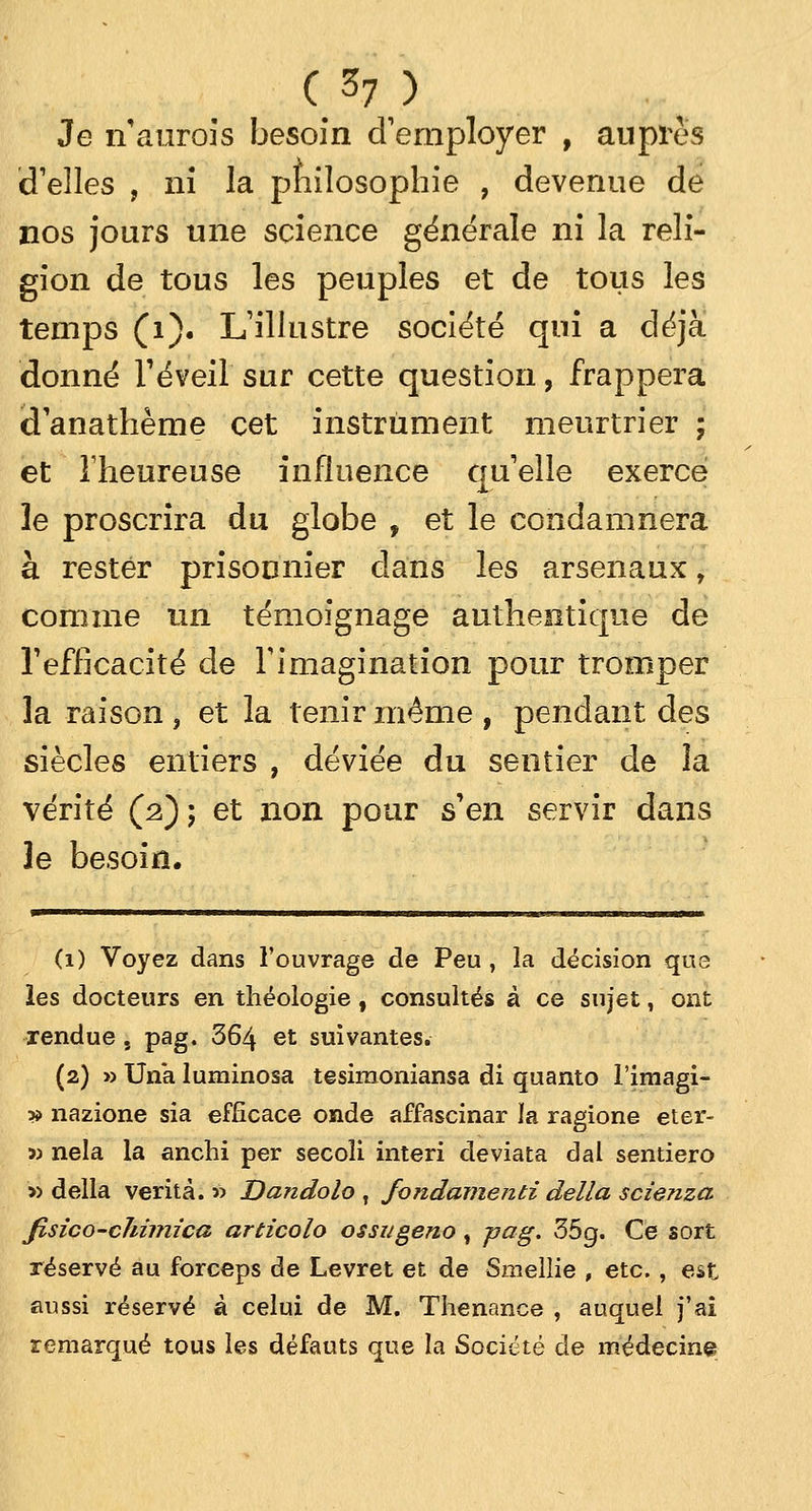 Je n'aurois besoin d'employer f auprès d'elles , ni la philosophie , devenue de nos jours une science générale ni la reli- gion de tous les peuples et de tous les temps (1). L'illustre société qui a déjà donné l'éveil sur cette question, frappera d'anathème cet instrument meurtrier ; et l'heureuse influence qu'elle exerce le proscrira du globe , et le condamnera à rester prisonnier dans les arsenaux r comme un témoignage authentique de l'efficacité de l'imagination pour tromper la raison , et la tenir même , pendant des siècles entiers , déviée du sentier de la vérité (2); et non pour s'en servir dans le besoin. (1) Voyez dans l'ouvrage de Peu , la décision que les docteurs en théologie, consultés à ce sujet, ont rendue, pag. 364 et suivantes. (2) » Una luminosa tesimoniansa di quanto l'imagi- » nazione sia efficace onde affascinar la ragione eter- » nela la anchi per secoli interi deviata dal sentiero » délia verità. » Dandolo , fondamenti délia scienza fisico-chimica articolo ossugeno t pag. 35g. Ce sort réservé au forceps de Levret et de Smellie , etc., est aussi réservé à celui de M. Thenance , auquel j'ai remarqué tous les défauts que la Société de médecine