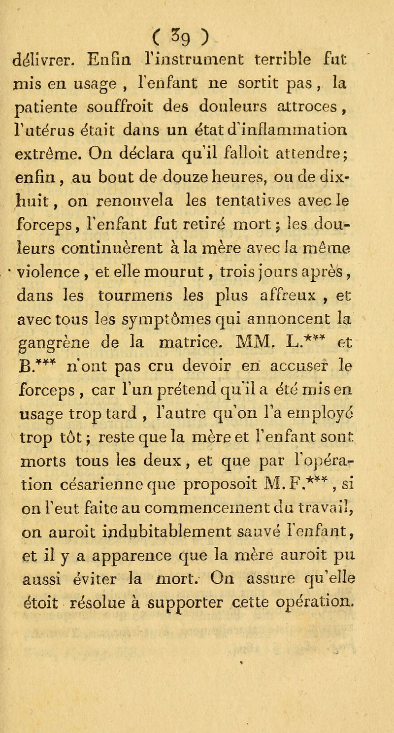 délivrer. Enfin l'instrument terrible fat mis en usage , lenfant ne sortit pas, la patiente souffroit des douleurs attroces , l'utérus était dans un état d'inflammation extrême. On déclara qu'il falloit attendre; enfin, au bout de douze heures, ou de dix- huit , on renouvela les tentatives avec le forceps, l'enfant fut retiré mort ; les dou- leurs continuèrent à la mère avec la même violence, et elle mourut, trois jours après, dans les tourmens les plus affreux , et avec tous les symptômes qui annoncent la gangrène de la matrice. MM. L.*** et B.*** n'ont pas cru devoir en accuser le forceps , car l'un prétend qu'il a été mis en usage trop tard , l'autre qu'on l'a employé trop tôt; reste que la mère et l'enfant sont morts tous les deux, et que par l'opéra- tion césarienne que proposoit M. F,***, si on l'eut faite au commencement du travail, on auroit indubitablement sauvé l'enfant, et il y a apparence que la mère auroit pu aussi éviter la mort. On assure qu'elle étoit résolue à supporter cette opération.