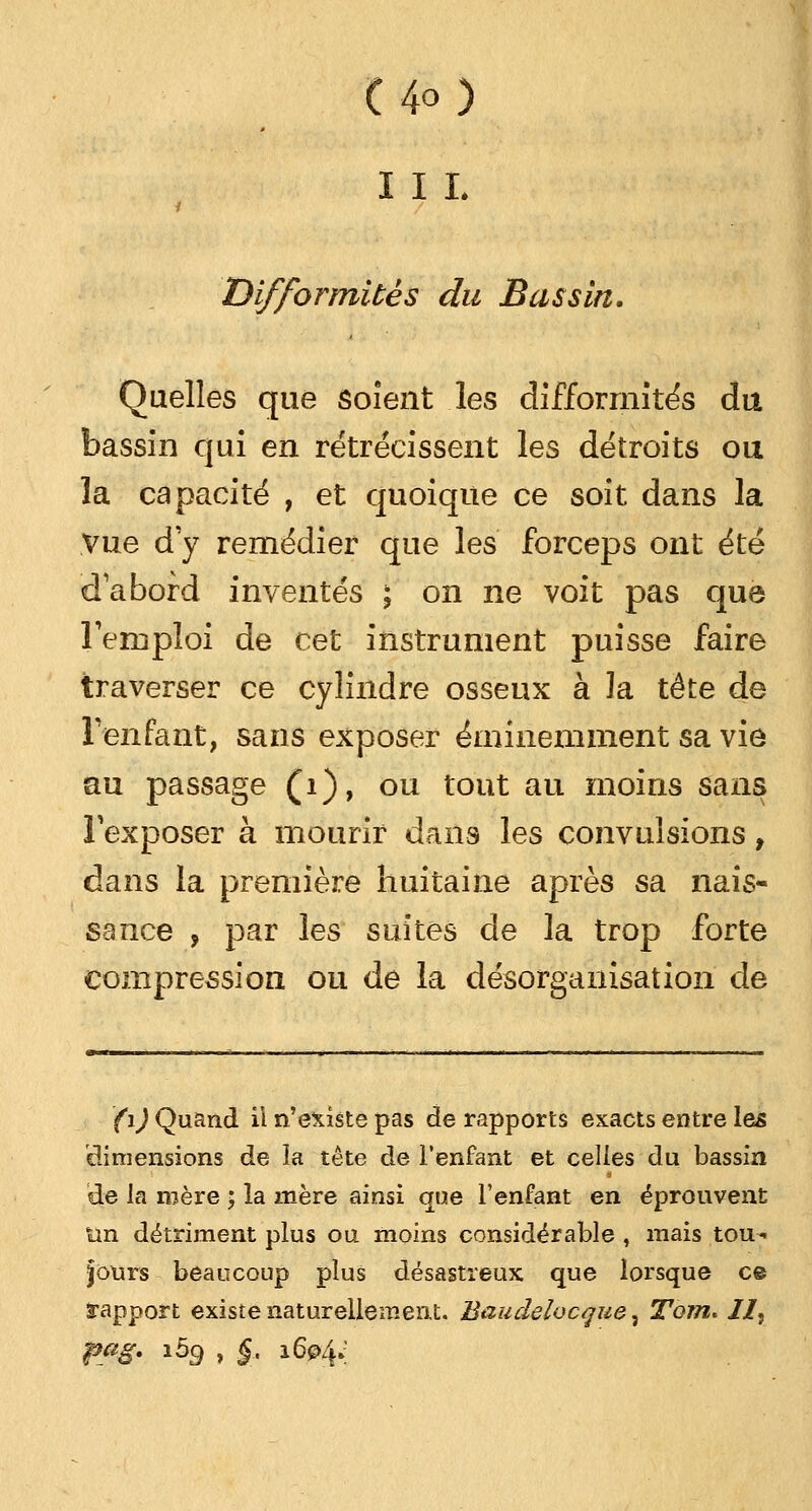 in. Difformités du Bassin. Quelles que soient les difformités du bassin qui en rétrécissent les détroits ou la capacité , et quoique ce soit dans la Vue d y remédier que les forceps ont été d'abord inventés ; on ne voit pas que l'emploi de cet instrument puisse faire traverser ce cylindre osseux à la tête de l'enfant, sans exposer éminemment sa vie au passage (1), ou tout au moins sans l'exposer à mourir dans les convulsions, dans la première huitaine après sa nais- sance , par les suites de la trop forte compression ou de la désorganisation de (i) Quand il n'existe pas de rapports exacts entre les dimensions de la tête de l'enfant et celles du bassin de la mère ; la mère ainsi que l'enfant en éprouvent tin détriment plus ou moins considérable , mais tou- jours beaucoup plus désastreux que lorsque ce rapport existe naturellement. Baudelvcque, Tom. //, pag. ibg , §.. 1604»;