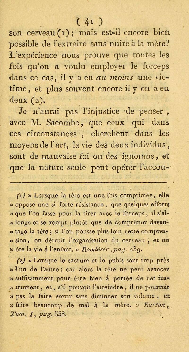 C 40 son cerveau (i); mais est-il encore bien possible de l'extraire sans nuire à la mère? L'expérience nous prouve que tontes les fois qu'on a voulu employer le forceps dans ce cas, il y a eu au moins une vic- time , et plus souvent encore il y en a eu deux (2). Je n'aurai pas l'injustice de penser , avec M. Sacombe, que ceux qui dans ces circonstances , cherchent dans les moyens de l'art, la vie des deux individus, sont de mauvaise foi ou des ignorans, et que la nature seule peut opérer faccou- (1) » Lorsque la tête est une fois comprimée, elle » oppose une si forte résistance , que quelques efforts » que Ton fasse pour la tirer avec le forceps , il s'al- 5) longe et se rompt plutôt que de comprimer davan- » tage la tête; si l'on pousse plus loin cette compres- » sion, on détruit l'organisation du cerveau , et ort » ôte la vie â l'enfant. » Roëdérer >pag 2,3c). (2) » Lorsque le sacrum et le pubis sont trop près » l'un de l'autre ; car alors la tête ne peut avancer » suffisamment pour être bien à portée de cet ins^ a? trument, et, s'il pouvoit l'atteindre , il ne pourroit » pas la faire sortir sans diminuer son volume , et » faire beaucoup de mal à la mère. » But ton ,j Tom, I1 pag, 358.