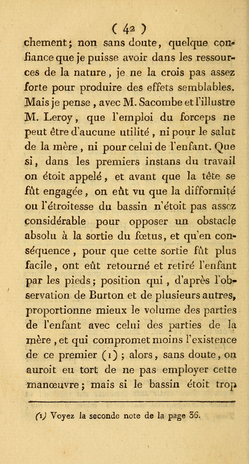 (40 chernent ; non sans doute, quelque con- fiance que je puisse avoir dans les ressour- ces de la nature, je ne la crois pas assez forte pour produire des effets semblables. Mais je pense , avec M. Sacombe et l'illustre M. Leroy, que l'emploi du forceps ne peut être d'aucune utilité , ni pour le salut de la mère , ni pour celui de l'enfant. Que si, dans les premiers instans du travail on étoit appelé, et avant que la tête se fût engagée, on eût vu que la difformité ou Tétroitesse du bassin n'étoit pas assez considérable pour opposer un obstacle absolu à la sortie du fœtus, et qu'en con- séquence , pour que cette sortie fût plus facile, ont eût retourné et retiré l'enfant par les pieds ; position qui , d'après Tob^ servation de Burton et de plusieurs autres, proportionne mieux le volume des parties de l'enfant avec celui des parties de la iïière ,et qui compromet moins l'existence de ce premier (1) ; alors, sans doute, on auroit eu tort de ne pas employer cette manœuvre ; mais si le bassin étoit trop M—Ml— J ■ ■ I ■ ■■ — ■ i. ■■ il i .■■■■—■ ■■ .-Mil I—————«SB»» (ïj Voyez la seconde note de la page 36.