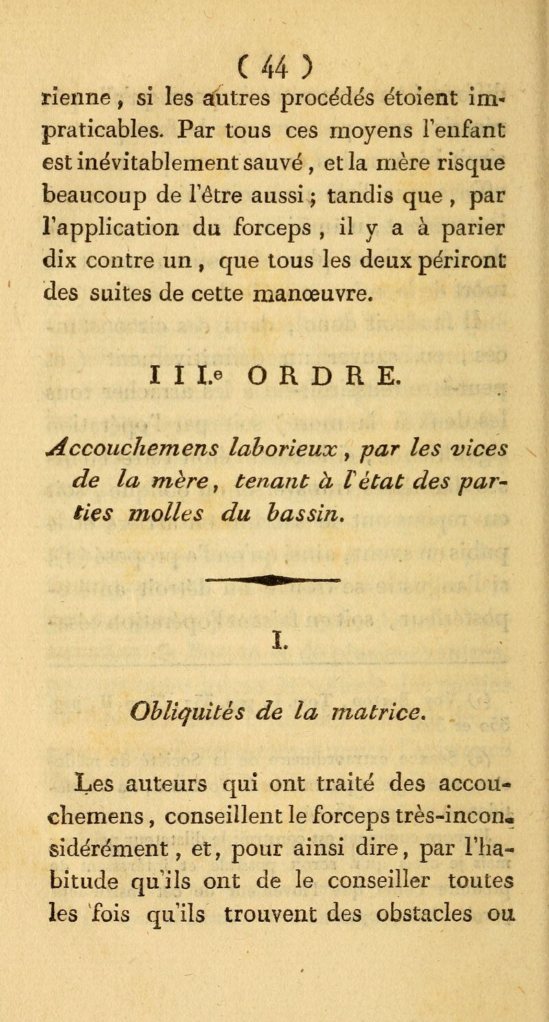 tienne, si les autres procédés étoient im- praticables. Par tous ces moyens l'enfant est inévitablement sauvé, et la mère risque beaucoup de l'être aussi ; tandis que , par l'application du forceps , il y a à parier dix contre un , que tous les deux périront des suites de cette manœuvre. I I ï.e ORDRE. Accouchemens laborieux, par les vices de la mère, tenant à l'état des par- ties molles du bassin. 1. Obliquités de la matrice. Les auteurs qui ont traité des accou- chemens, conseillent le forceps très-incon*. sidérément, et, pour ainsi dire, par l'ha- bitude qu'ils ont de le conseiller toutes les fois qu'ils trouvent des obstacles ou