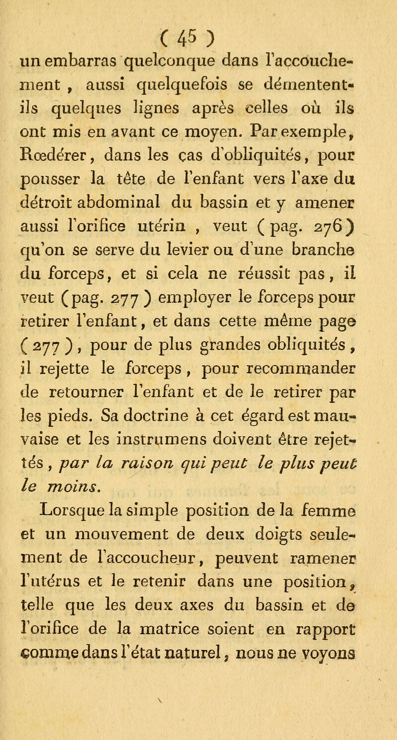 un embarras quelconque dans l'accouche- ment , aussî quelquefois se démentent- ils quelques lignes après celles où ils ont mis en avant ce moyen. Par exemple f Rœdérer, dans les cas d'obliquités, pour pousser la tête de l'enfant vers Taxe du détroit abdominal du bassin et y amener aussi l'orifice utérin , veut ( pag. 276 ) qu'on se serve du levier ou dune branche du forceps, et si cela ne réussit pas, il veut (pag. 277 ) employer le forceps pour retirer l'enfant, et dans cette même page C 277 ) » Pour de plus grandes obliquités , il rejette le forceps, pour recommander de retourner l'enfant et de le retirer par les pieds. Sa doctrine à cet égard est mau- vaise et les instrumens doivent être rejet- tes , par la raison qui peut le plus peut le moins. Lorsque la simple position de la femme et un mouvement de deux doigts seule- ment de l'accoucheur, peuvent ramener l'utérus et le retenir dans une position, telle que les deux axes du bassin et de l'orifice de la matrice soient en rapport comme dans l'état naturel, nous ne voyons