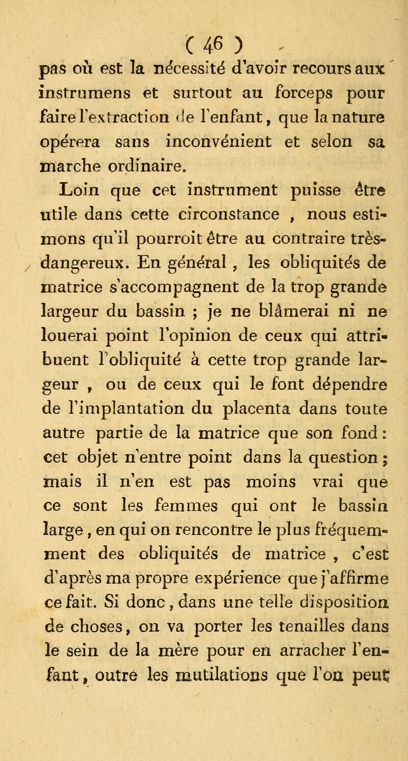 pas où est la nécessité d'avoir recours aux instrumens et surtout au forceps pour faire l'extraction de l'enfant, que la nature opérera sans inconvénient et selon sa marche ordinaire. Loin que cet instrument puisse être utile dans cette circonstance , nous esti- mons qu'il pourroit être au contraire très- dangereux. En général, les obliquités de matrice s'accompagnent de la trop grande largeur du bassin ; je ne blâmerai ni ne louerai point l'opinion de ceux qui attri- buent l'obliquité à cette trop grande lar- geur , ou de ceux qui le font dépendre de l'implantation du placenta dans toute autre partie de la matrice que son fond : cet objet n'entre point dans la question ; mais il n'en est pas moins vrai que ce sont les femmes qui ont le bassin large, en qui on rencontre le plus fréquem- ment des obliquités de matrice , c'est d'après ma propre expérience que j'affirme ce fait. Si donc , dans une telle disposition de choses, on va porter les tenailles dans le sein de la mère pour en arracher l'en- fant , outre les mutilations que l'on peut