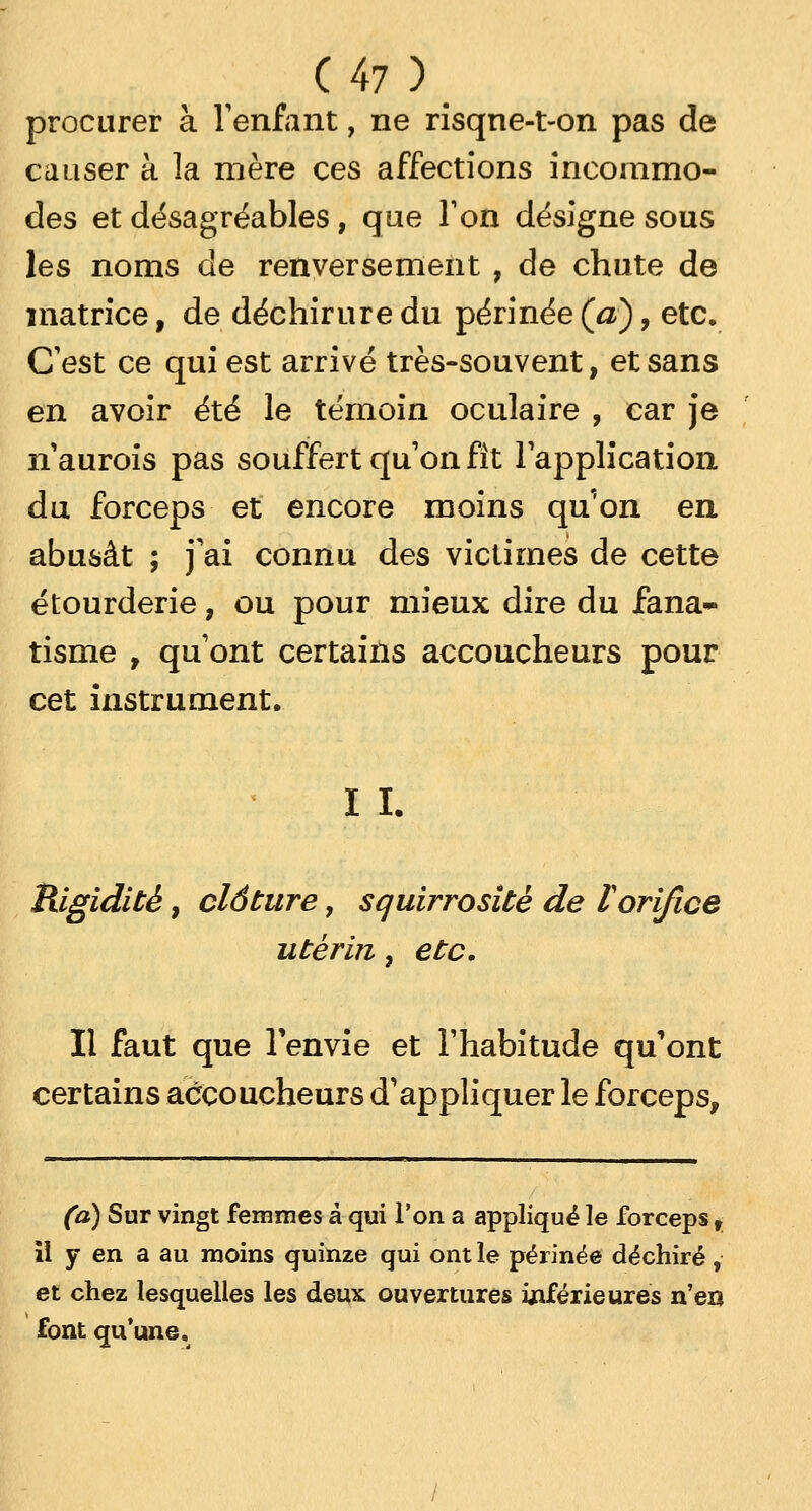 procurer à l'enfant, ne risqne-t-on pas de causer à la mère ces affections incommo- des et désagréables, que Ton désigne sous les noms de renversement , de chute de matrice, de déchirure du périnée (a), etc. C'est ce qui est arrivé très-souvent, et sans en avoir été le témoin oculaire , car je n'aurois pas souffert qu'on fit l'application du forceps et encore moins quon en abusât ; j'ai connu des victimes de cette étourderie, ou pour mieux dire du fana- tisme , qu'ont certains accoucheurs pour cet instrument. I I. Rigidité, clôture, squirrositè de l orifice utérin, etc. Il faut que l'envie et l'habitude qu'ont certains accoucheurs d'appliquer le forceps, (a) Sur vingt femmes à qui l'on a appliqué le forceps t il y en a au moins quinze qui ont le périnée déchiré, et chez lesquelles les deux ouvertures inférieures n'en font qu'une.