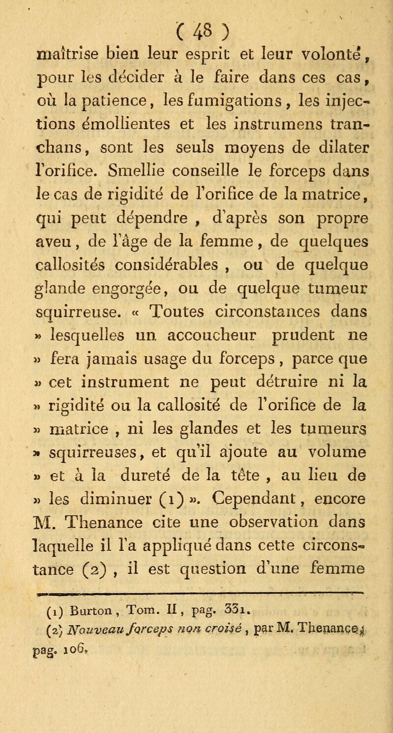 maîtrise bien leur esprit et leur volonté, pour les décider à le faire dans ces cas , où la patience, les fumigations , les injec- tions émollientes et les instrumens tran- chans, sont les seuls moyens de dilater rorifice. Smellie conseille le forceps dans le cas de rigidité de l'orifice de la matrice, qui peut dépendre , daprès son propre aveu, de l'âge de la femme, de quelques callosités considérables , ou de quelque glande engorgée, ou de quelque tumeur squirreuse. « Toutes circonstances dans » lesquelles un accoucheur prudent ne » fera jamais usage du forceps , parce que » cet instrument ne peut détruire ni la » rigidité ou la callosité de Torifice de la » matrice , ni les glandes et les tumeurs » squirreuses, et qu'il ajoute au volume » et à la dureté de la tête , au lieu de » les diminuer (1) ». Cependant, encore M. Thenance cite une observation dans laquelle il Ta appliqué dans cette circons* tance (2) , il est question d'une femme (1) Burton, Tora. II, pag. 331. (2) Nouveau forceps non croisé , par M. Tjienanç^^ pag. 106.