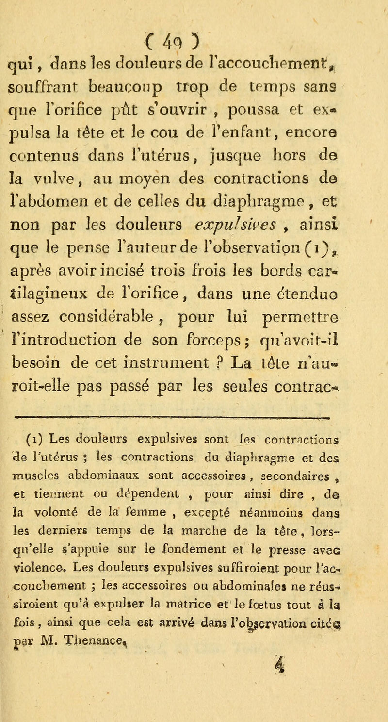 C40 quî, dans les douleurs de l'accouchement* souffrant beaucoup trop de temps sans que l'orifice pût s'ouvrir , poussa et ex- pulsa la tête et le cou de l'enfant, encore contenus dans l'utérus, jusque hors de la vulve, au moyen des contractions de l'abdomen et de celles du diaphragme , et non par les douleurs expulsives , ainsi que le pense l'auteur de l'observatipn(i)? après avoir incisé trois frois les bords C2r« iilagineux de l'orifice, dans une étendue assez considérable ? pour lux permettre l'introduction de son forceps ; qu'avoit-il besoin de cet instrument ? La tête n'au- roit-elle pas passé par les seules contrac* (1) Les douleurs expulsives sont les contractions de l'utérus ; les contractions du diaphragme et des muscles abdominaux sont accessoires, secondaires % et tiennent ou dépendent , pour ainsi dire , de la volonté de la femme , excepté néanmoins dans les derniers temps de la marche de la tête, lors- qu'elle s'appuie sur le fondement et le presse avec violence. Les douleurs expulsives suffiraient pour Tac-* couchement ; les accessoires ou abdominales ne réus- siraient qu'à expulser la matrice et le fœtus tout à la fois, ainsi que cela est arrivé dans l'observation citéa par M. Tiienance^