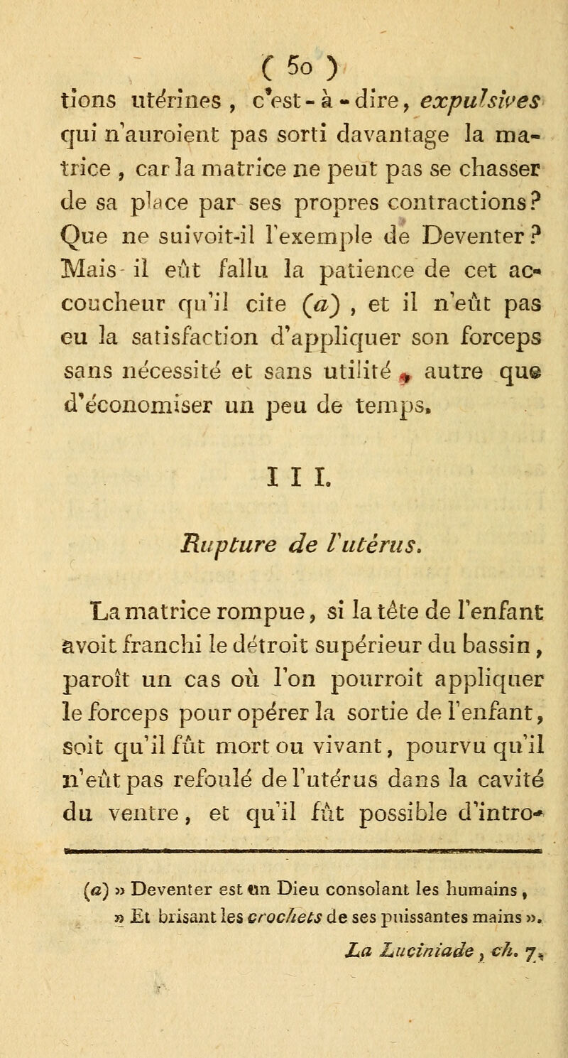 tîons utérines, cVst-à-dire, expulsives qui n'auroient pas sorti davantage la ma- trice , caria matrice ne peut pas se chasser de sa place par ses propres contractions? Que ne suivoit-il l'exemple de Deventer? Mais il eût fallu la patience de cet ac- coucheur qu'il cite (a) , et il n'eût pas eu la satisfaction d'appliquer son forceps sans nécessité et sans utilité * autre qu@ d'économiser un peu de temps, I I I. Rupture de Vutérus. La matrice rompue, si la tête de l'enfant âvoit franchi le détroit supérieur du bassin , paroît un cas où Ton pourroit appliquer le forceps pour opérer la sortie de l'enfant, soit qu'il fût mort ou vivant, pourvu qu'il n'eût pas refoulé de l'utérus dans la cavité du ventre, et qu'il fût possible d'intro- ÎB—^r—mamatl II f l il ■ i i . ■!■ ■!■■ ni ■■ ■ il i ■■ IJ'i. J1J m% . «JJ. I L [a) » Deventer est tin Dieu consolant les humains , » Et brisant les crochets de ses puissantes mains ». La Luciniade y ch, y^