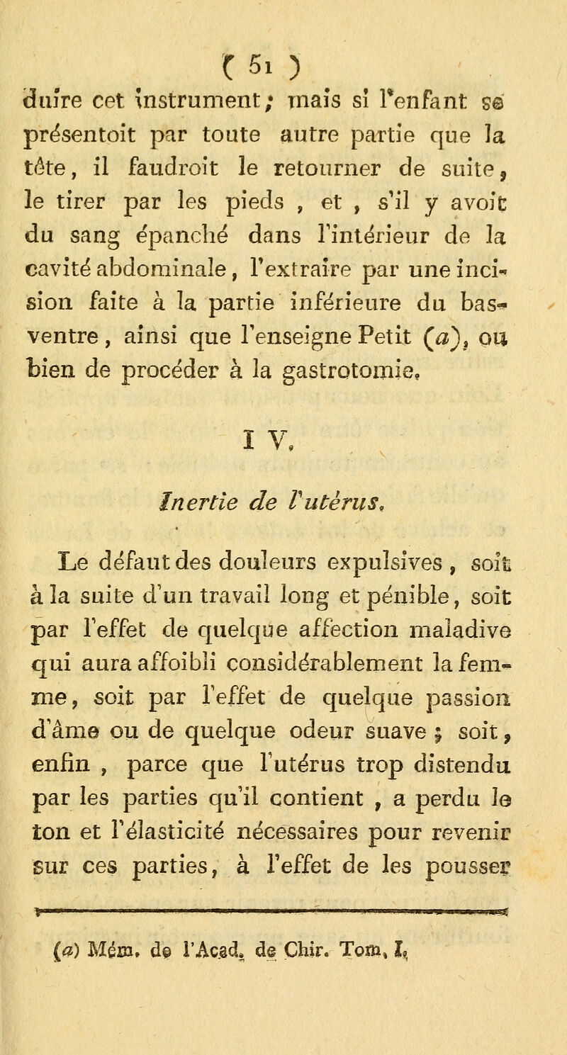 chiîre cet Instrument; maïs sî Tenfant se présentoit par toute autre partie que la tête, il faudrait le retourner cle suite, le tirer par les pieds , et , s'il y avoit du sang épanché dans l'intérieur de la cavité abdominale, l'extraire par uneinci sion faite à la partie inférieure du bas* ventre, ainsi que l'enseigne Petit (&), ou bien de procéder à la gastrotomie, IV,. Inertie de Vutérus. Le défaut des douleurs expulsives , soit* à la suite d'un travail long et pénible, soit par l'effet de quelque affection maladive qui auraaffoibîi considérablement la fem- me, soit par l'effet de quelque passion d'âme ou de quelque odeur suave ; soit, enfin , parce que l'utérus trop distendu par les parties qu'il contient , a perdu le ton et l'élasticité nécessaires pour revenir Sur ces parties, à l'effet de les pousser (a) Mém» d© I'Ac.ôcL de Çhir. Tom% I? ■ww—> n »hi.j:
